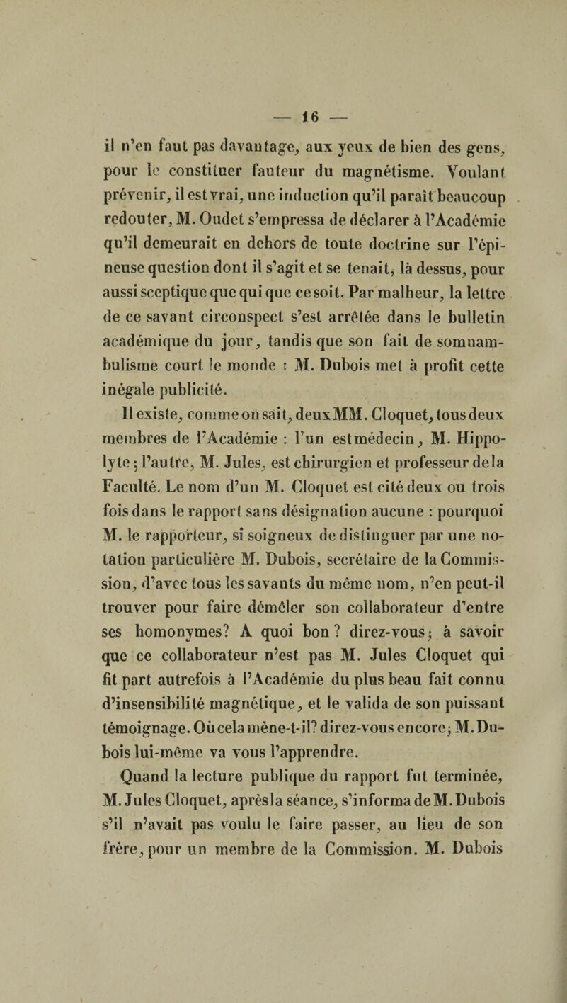 il n’en faut pas davantage, aux yeux de bien des gens, pour le constituer fauteur du magnétisme. Voulant prévenir, il est vrai, une induction qu’il paraît beaucoup redouter, M. Oudet s’empressa de déclarer à l’Académie qu’il demeurait en dehors de toute doctrine sur l’épi¬ neuse question dont il s’agit et se tenait, là dessus, pour aussi sceptique que qui que ce soit. Par malheur, la lettre de ce savant circonspect s’est arrêtée dans le bulletin \ académique du jour, tandis que son fait de somnam¬ bulisme court le monde : M. Dubois met à profit cette inégale publicité. Il existe, comme on sait, deuxMM. Cloquet, tous deux membres de l’Académie : l’un estmédecin, M. Hippo- lyte -, l’autre, M. Jules, est chirurgien et professeur delà Faculté. Le nom d’un M. Cloquet est cité deux ou trois fois dans le rapport sans désignation aucune : pourquoi M. le rapporteur, si soigneux de distinguer par une no¬ tation particulière M. Dubois, secrétaire de la Commis¬ sion, d’avec tous les savants du même nom, n’en peut-il trouver pour faire démêler son collaborateur d’entre ses homonymes? A quoi bon? direz-vous; à savoir que ce collaborateur n’est pas M. Jules Cloquet qui fit part autrefois à l’Académie du plus beau fait connu d’insensibilité magnétique, et le valida de son puissant témoignage. Où cela mène-t-il? direz-vous encore; M. Du¬ bois lui-même va vous l’apprendre. Quand la lecture publique du rapport fut terminée, M. Jules Cloquet, aprèsla séauce, s’informa de M. Dubois s’il n’avait pas voulu le faire passer, au lieu de son frère, pour un membre de la Commission. M. Dubois