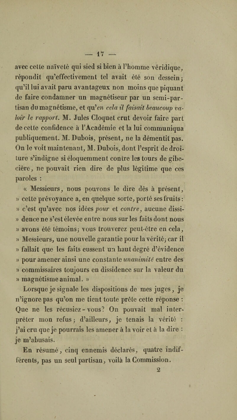 avec cette naïveté qui sied si bien à l’homme véridique, répondit qu’effectivement tel avait été son dessein; qu’il lui avait paru avantageux non moins que piquant de faire condamner un magnétiseur par un semi-par¬ tisan du magnétisme, et qu’m cela il faisait beaucoup va¬ loir le rapport. M. Jules Cloquet crut devoir faire part de cette confidence à l’Académie et la lui communiqua publiquement. M. Dubois, présent, ne la démentit pas. On le voit maintenant, M. Dubois, dont l’esprit de droi¬ ture s’indigne si éloquemment contre les tours de gibe¬ cière, ne pouvait rien dire de plus légitime que ces paroles : « Messieurs, nous pouvons le dire dès à présent, » celte prévoyance a, en quelque sorte, porté ses fruits: )) c’est qu’avec nos idées pour et contre, aucune dissi- » dence ne s’est élevée entre nous sur les faits dont nous » avons été témoins; vous trouverez peut-être en cela, » Messieurs, une nouvelle garantie pour la vérité; car il » fallait que les faits eussent un haut degré d’évidence » pour amener ainsi une constante unanimité entre des » commissaires toujours en dissidence sur la valeur du )> magnétisme animal. » Lorsque je signale les dispositions de mes juges, je n’ignore pas qu’on me tient toute prête cette réponse : Que ne les récusiez-vous? On pouvait mal inter¬ préter mon refus; d’ailleurs, je tenais la vérité : j’ai cru que je pourrais les amener à la voir et à la dire : je m’abusais. En résumé, cinq ennemis déclarés, quatre indif¬ férents, pas un seul partisan, voilà la Commission. 2