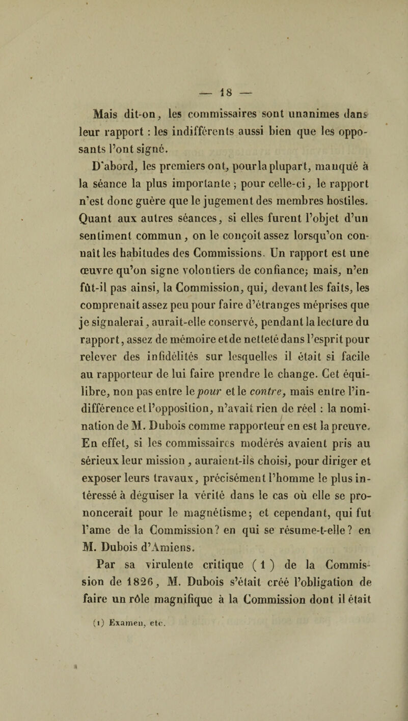 Mais dit-on, les commissaires sont unanimes dans leur rapport : les indifférents aussi bien que les oppo¬ sants l’ont signé. D'abord, les premiers ont, pourla plupart, manqué à la séance la plus importante ; pour celle-ci, le rapport n’est donc guère que le jugement des membres hostiles. Quant aux autres séances, si elles furent l’objet d’un sentiment commun, on le conçoit assez lorsqu’on con¬ naît les habitudes des Commissions. Un rapport est une œuvre qu’on signe volontiers de confiance; mais, n’en fût-il pas ainsi, la Commission, qui, devant les faits, les comprenait assez peu pour faire d’étranges méprises que je signalerai, aurait-elle conservé, pendant la lecture du rapport, assez de mémoire etde netteté dans l’esprit pour relever des infidélités sur lesquelles il était si facile au rapporteur de lui faire prendre le change. Cet équi¬ libre, non pas entre 1 epour elle contre, mais entre l’in¬ différence et l’opposition, n’avait rien de réel : la nomi¬ nation de M. Dubois comme rapporteur en est la preuve. En effet, si les commissaires modérés avaient pris au sérieux leur mission , auraient-iis choisi, pour diriger et exposer leurs travaux, précisément l’homme le plus in¬ téressé à déguiser la vérité dans le cas où elle se pro¬ noncerait pour le magnétisme; et cependant, qui fut l’ame de la Commission? en qui se résume-t-elle? en M. Dubois d’Amiens. Par sa virulente critique ( 1 ) de la Commis¬ sion de 1826, M. Dubois s’était créé l’obligation de faire un rôle magnifique à la Commission dont il était * (i) Examen, etc.