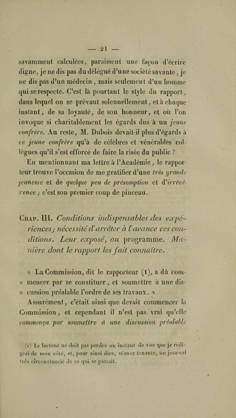 savamment calculées, paraissent une façon d’écrire digne, je ne dis pas du délégué d’une société savante ? je ne dis pas d’un médecin, mais seulement d’un homme qui se respecte. C’est là pourtant le style du rapport ^ dans lequel on se prévaut solennellement, et à chaque instant, de sa loyauté, de son honneur, et où l’on invoque si charitablement les égards dus à un jeune confrère. Au reste, M. Dubois devait-il plus d’égards à ce jeune confrère qu’à de célèbres et vénérables col¬ lègues qu’il s’est efforcé de faire la risée du public ? En mentionnant ma lettre à l’Académie, le rappor¬ teur trouve l’occasion de me gratifier d’une très grande jeunesse et de quelque peu de présomption et à'irrévé¬ rence ; c’est son premier coup de pinceau. Chap. III. Conditions indispensables des expé¬ riences; nécessité cïarrêter à Vavance ces con¬ ditions, Leur exposé, ou programme. Ma¬ nière dont le rapport les fait connaître. « La Commission, dit le rapporteur (1), a dû coin- » mencer par se constituer, et soumettre à une dis- i )) cession préalable l’ordre de ses travaux. ^ Assurément, c’était ainsi que devait commencer la Commission, et cependant il n’est pas vrai qu’elle commença par soumettre à une discussion préalable (1) Le lecteur ne doit pas perdre un instant de vue que je rédi¬ geai de mon côte, et, pour ainsi dire, se'ance tenante, un journal très circonstancié de ce qui se passait.