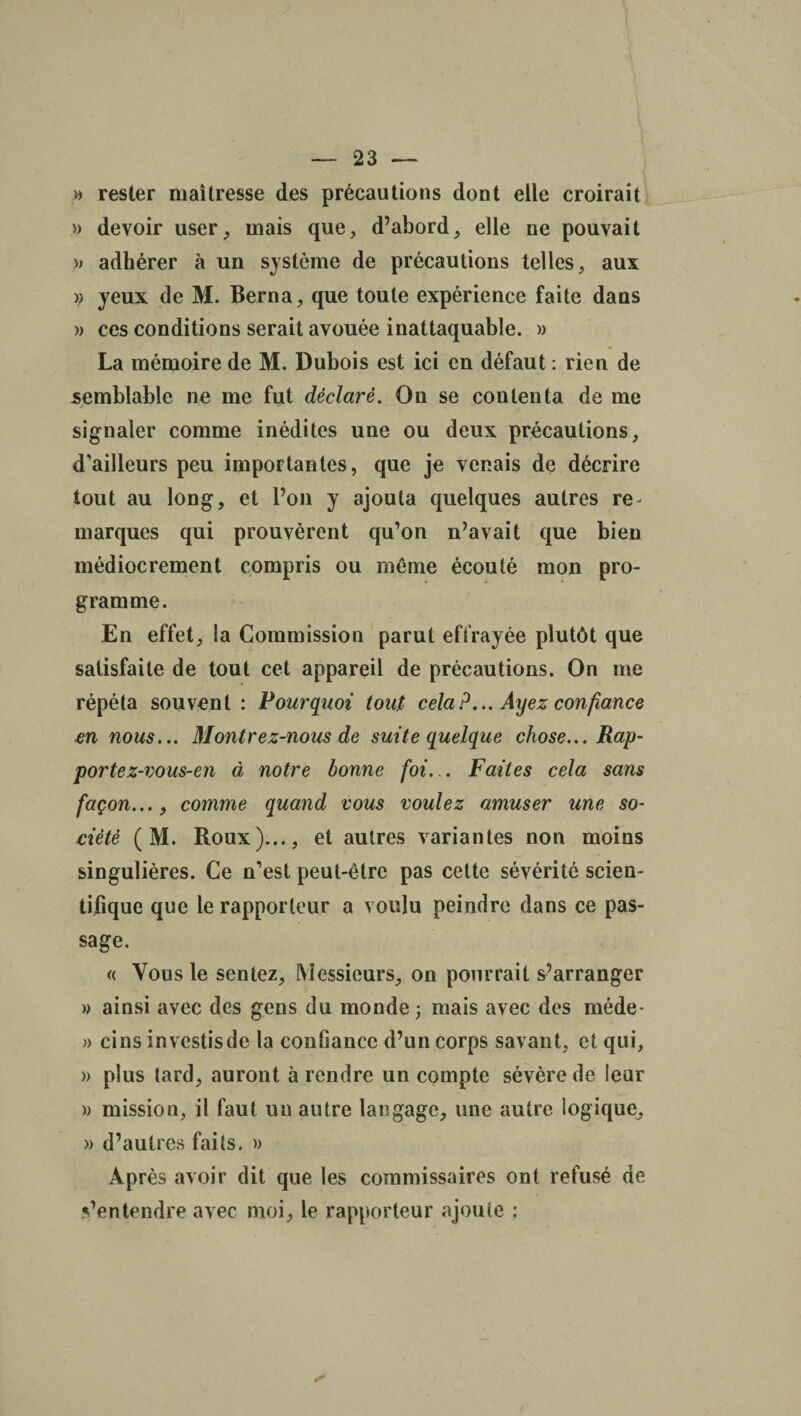 » rester maîtresse des précautions dont elle croirait » devoir user, mais que, d’abord, elle ne pouvait » adhérer à un système de précautions telles, aux )) yeux de M. Berna, que toute expérience faite dans )> ces conditions serait avouée inattaquable. » La mémoire de M. Dubois est ici en défaut : rien de semblable ne me fut déclaré. On se contenta de me signaler comme inédites une ou deux précautions, d’ailleurs peu importantes, que je venais de décrire tout au long, et l’on y ajouta quelques autres re¬ marques qui prouvèrent qu’on n’avait que bien médiocrement compris ou même écouté mon pro¬ gramme. En effet, la Commission parut effrayée plutôt que satisfaite de tout cet appareil de précautions. On me répéta souvent : Pourquoi tout cela?... Ayez confiance en nous... Montrez-nous de suite quelque chose... Rap¬ porte z-vous-en à notre bonne foi... Faites cela sans façon..., comme quand vous voulez amuser une so¬ ciété ( M. Roux)..., et autres variantes non moins singulières. Ce n’est peut-être pas celte sévérité scien¬ tifique que le rapporteur a voulu peindre dans ce pas¬ sage. « Vous le sentez. Messieurs, on pourrait s’arranger » ainsi avec des gens du monde ; mais avec des méde- » cins investis de la confiance d’un corps savant, et qui, » plus lard, auront à rendre un compte sévère de leur )) mission, il faut un autre langage, une autre logique, » d’autres faits. » Après avoir dit que les commissaires ont refusé de s’entendre avec moi, le rapporteur ajoute :