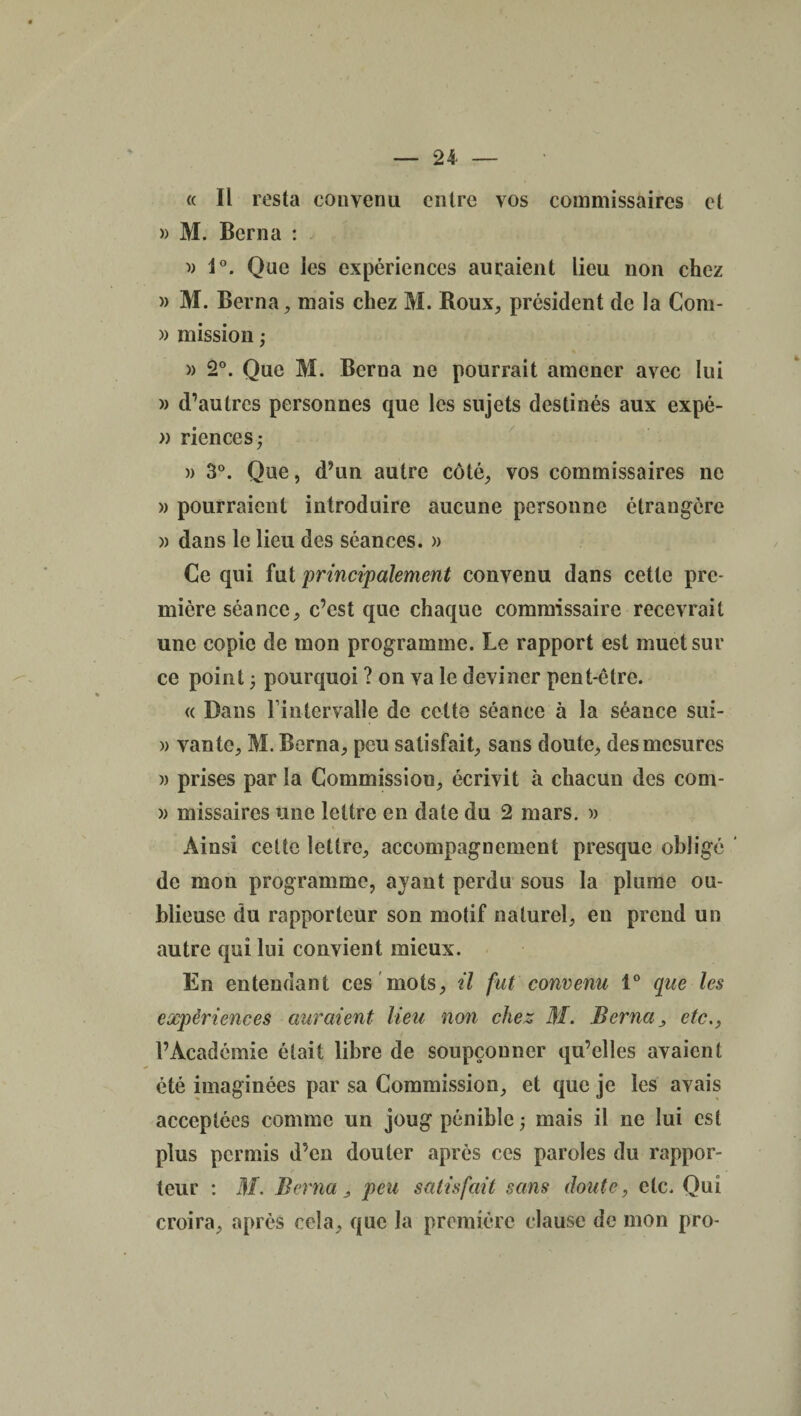 « Il resta convenu entre vos commissaires et » M. Berna : » 1°. Que les expériences auraient lieu non chez » M. Berna, mais chez M. Roux, president de la Com- » mission ; » 2°. Que M. Berna ne pourrait amener avec lui )> d’autres personnes que les sujets destinés aux expé- » riences; » 3°. Que, d’un autre côté, vos commissaires ne » pourraient introduire aucune personne étrangère » dans le lieu des séances. » Ce qui fut principalement convenu dans cette pre¬ mière séance, c’est que chaque commissaire recevrait une copie de mon programme. Le rapport est muet sur ce point ; pourquoi ? on va le deviner pent-être. « Dans l’intervalle de cette séance à la séance sui- » vante, M. Berna, peu satisfait, sans doute, des mesures » prises par la Commission, écrivit à chacun des com- » missaires une lettre en date du 2 mars. » Ainsi cette lettre, accompagnement presque obligé ' de mon programme, ayant perdu sous la plume ou¬ blieuse du rapporteur son motif naturel, en prend un autre qui lui convient mieux. En entendant ces mots, il fut convenu 1° que les expériences auraient lieu non chez M. Berna, etc., l’Académie était libre de soupçonner qu’elles avaient été imaginées par sa Commission, et que je les avais acceptées comme un joug pénible ; mais il ne lui est plus permis d’en douter après ces paroles du rappor¬ teur : M. Berna ; peu satisfait sans doute, etc. Qui croira, après cela, que la première clause de mon pro-