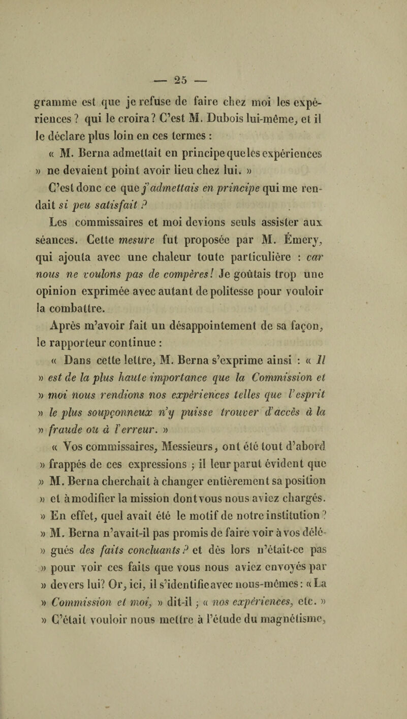 gramme est que je refuse de faire chez moi les expé¬ riences ? qui le croira? C’est M. Dubois lui-même, et il le déclare plus loin en ces termes : « M. Berna admettait en principe que les expériences » ne devaient point avoir lieu chez lui. » C’est donc ce que j’admettais en principe qui me ren¬ dait si peu satisfait ? Les commissaires et moi devions seuls assister aux séances. Cette mesure fut proposée par M. Émery, qui ajouta avec une chaleur toute particulière : car nous ne voulons pas de compères ! Je goûtais trop une opinion exprimée avec autant de politesse pour vouloir la combattre. Après m’avoir fait un désappointement de sa façon, le rapporteur continue : « Dans cette lettre, M. Berna s’exprime ainsi : « Il » est de la plus haute importance que la Commission et » moi nous rendions nos expériences telles que l’esprit » le plus soupçonneux n’y puisse trouver d’accès à la » fraude ou à l’erreur. » « Vos commissaires. Messieurs, ont été tout d’abord » frappés de ces expressions ; il leur parut évident que » M. Berna cherchait à changer entièrement sa position » et àmodificr la mission dontvous nous aviez chargés. » En effet, quel avait été le motif de notre institution ? » Mr Berna n’avait-il pas promis de faire voir à vos délé » gués des faits concluants ? ci dès lors n’était-cc pas » pour voir ces faits que vous nous aviez envoyés par » devers lui? Or, ici, il s’identifie avec nous-mêmes: « La » Commission et moi, » dit-il -, « nos expériences, etc. » » C’était vouloir nous mettre à l’étude du magnétisme,