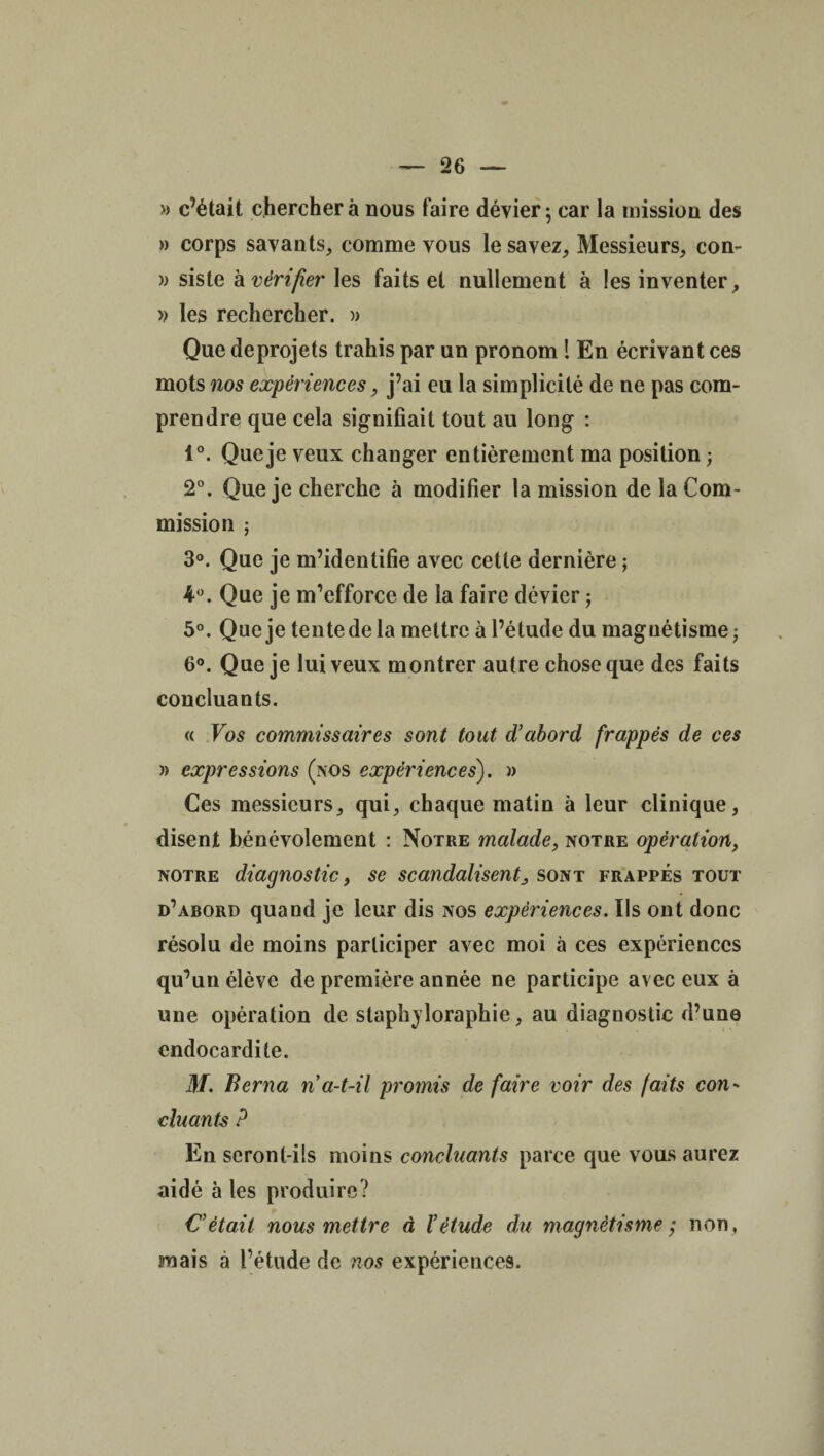 » c’était cherchera nous faire dévier - car la mission des » corps savants, comme vous le savez. Messieurs, con- » siste h vérifier les faits et nullement à les inventer, » les rechercher. » Que deprojets trahis par un pronom ! En écrivant ces mots nos expériences, j’ai eu la simplicité de ne pas com¬ prendre que cela signifiait tout au long : 1°. Que je veux changer entièrement ma position ; 2°. Que je cherche à modifier la mission de la Com¬ mission ; 3°. Que je m’identifie avec cette dernière ; 4°. Que je m’efforce de la faire dévier ; 5°. Que je tente de la mettre à l’étude du magnétisme; 6°. Que je lui veux montrer autre chose que des faits concluants. « Vos commissaires sont tout d'abord frappés de ces » expressions (nos expériences). » Ces messieurs, qui, chaque matin à leur clinique, disent bénévolement : Notre malade, notre opération, notre diagnostic, se scandalisent, sont frappés tout d’abord quand je leur dis nos expériences. Ils ont donc résolu de moins participer avec moi à ces expériences qu’un élève de première année ne participe avec eux à une opération de staphjloraphie, au diagnostic d’une endocardite. M. Berna n a-t-il promis de faire voir des faits con¬ cluants ? En seront-ils moins concluants parce que vous aurez aidé à les produire? Cétait nous mettre à l'étude du magnétismenon , mais à l’étude de nos expériences.