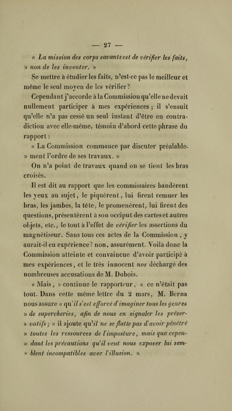 « La mission des corps savants est de vérifier les faits, » non de les inventer. » Se mettre à étudier les faits, n’est-ce pas le meilleur et même le seul moyen de les vérifier? Cependant j’accorde à la Commission qu’elle ne devait nullement participer à mes expériences ; il s’ensuit qu’elle n’a pas cessé un seul instant d’être en contra¬ diction avec elle-même, témoin d’abord cette phrase du rapport : « La Commission commence par discuter préalable- » ment l’ordre de ses travaux. » On n’a point de travaux quand on se tient les bras croisés. Il est dit au rapport que les commissaires bandèrent les yeux au sujet, le piquèrent, lui firent remuer les bras, les jambes, la tête, le promenèrent, lui firent des questions, présentèrent à sou occiput des cartes et autres objets, etc., le tout à l’effet de vérifier les assertions du magnétiseur. Sans tous ces actes de la Commission , y aurait-il eu expérience? non, assurément. Yoilà donc la Commission atteinte et convaincue d’avoir participé à mes expériences, et le très innocent nos déchargé des nombreuses accusations de M. Dubois. « Mais, » continue le rapporteur, « ce n’était pas tout. Dans celte même lettre du 2 mars, M. Berna nous assure « qu'ils’est efforcé d’imaginer tous les genres » de supercheries, afin de nous en signaler les prèser~ » vatifs j )) il ajoute qu’«7 ne se flatte pas d’avoir pénétré » toutes les ressources de l’imposture, mais que cepm- » dant les précautions qu’il veut nous exposer lui sem~ » blent incompatibles avec l’illusion, »