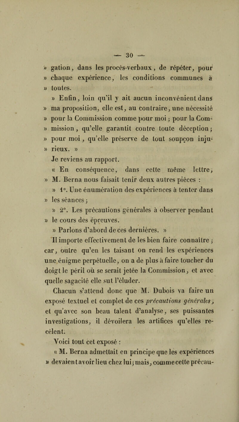 » gation, dans les procès-verbaux, de répéter, pour » chaque expérience, les conditions communes à » toutes. » Enfin, loin qu'il y ait aucun inconvénient dans » ma proposition, elle est, au contraire, une nécessité » pour la Commission comme pour moi ; pour la Com- » mission, qu’elle garantit contre toute déception; » pour moi, qu’elle préserve de tout soupçon inju- » ri eux. » Je reviens au rapport. « En conséquence, dans cette même lettre, » M. Berna nous faisait tenir deux autres pièces : » 1°. Une énumération des expériences à tenter dans » les séances ; » 2°. Les précautions générales à observer pendant » le cours des épreuves. » Parlons d'abord de ces dernières. » II importe effectivement de les bien faire connaître ; car, outre qu’en les taisant on rend les expériences une énigme perpétuelle, on a de plus à faire toucher du doigt le péril où se serait jetée la Commission, et avec quelle sagacité elle sut l’éluder. Chacun s’attend donc que M. Dubois va faire un exposé textuel et complet de ces précautions générales, et qu’avec son beau talent d’analyse, ses puissantes investigations, il dévoilera les artifices qu’elles re- cèlent. Voici tout cet exposé : « M. Berna admettait en principe que les expériences » devaient avoir lieu chez lui; mais, comme cette précau-