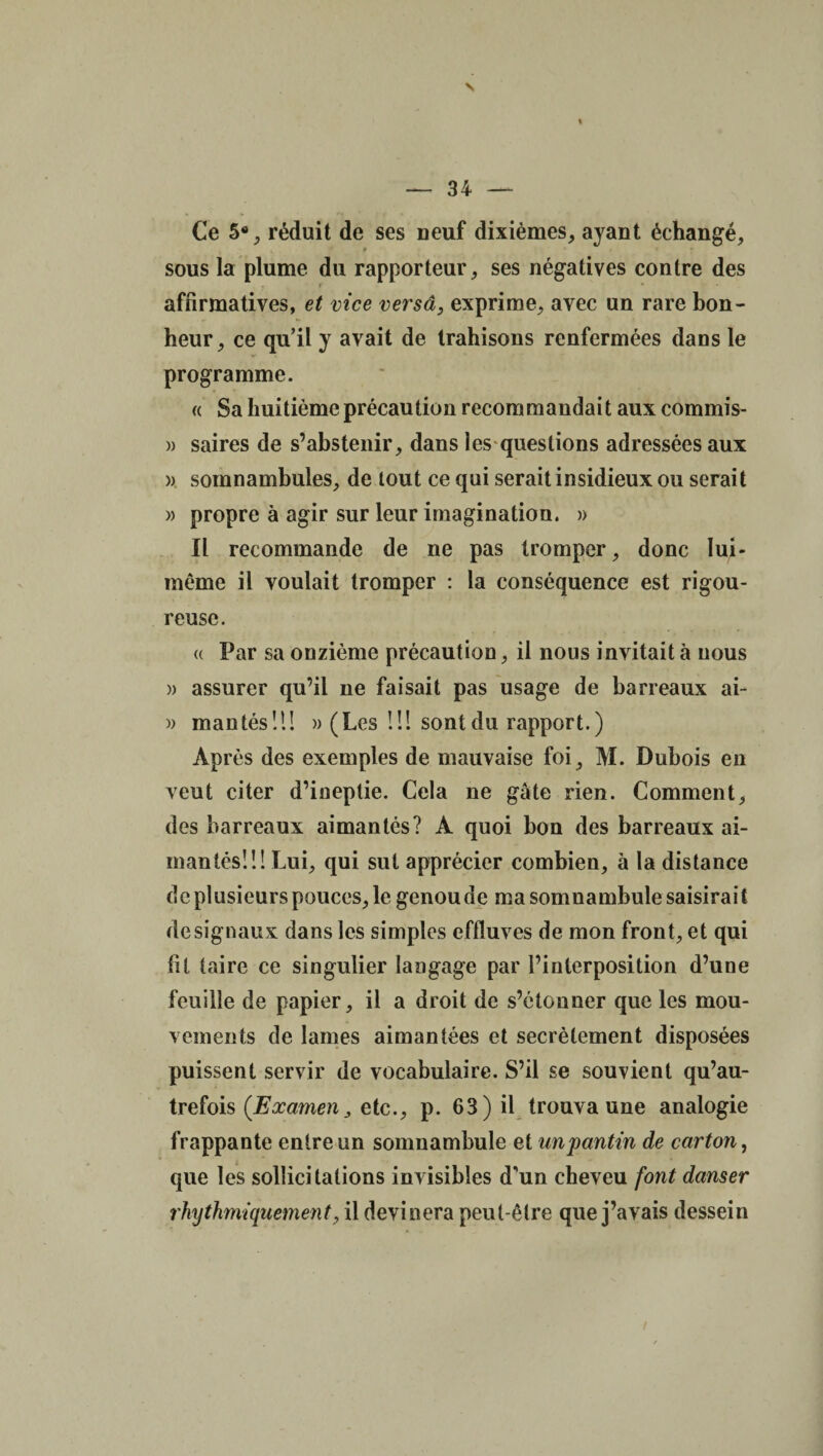 s — 34 — Ce 5% réduit de ses neuf dixièmes, ayant échangé, » sous la plume du rapporteur, ses négatives contre des i • • affirmatives, et vice versa, exprime, avec un rare bon¬ heur, ce qu’il y avait de trahisons renfermées dans le programme. « Sa huitième précaution recommandait aux commis- » saires de s’abstenir, dans les questions adressées aux » somnambules, de tout ce qui serait insidieux ou serait » propre à agir sur leur imagination. » Il recommande de ne pas tromper, donc lui- même il voulait tromper : la conséquence est rigou¬ reuse. « Par sa onzième précaution, il nous invitait à nous » assurer qu’il ne faisait pas usage de barreaux ai- » mantés!!! » (Les U! sont du rapport.) Après des exemples de mauvaise foi, M. Dubois en veut citer d’ineptie. Cela ne gâte rien. Comment, des barreaux aimantés? A quoi bon des barreaux ai¬ mantés!!! Lui, qui sut apprécier combien, à la distance de plusieurs pouces, le genou de ma somnambule saisirait de signaux dans les simples effluves de mon front, et qui fit taire ce singulier langage par l’interposition d’une feuille de papier, il a droit de s’étonner que les mou¬ vements de lames aimantées et secrètement disposées puissent servir de vocabulaire. S’il se souvient qu’au- trefois (Examen, etc., p. 63) il trouva une analogie frappante entre un somnambule et un pantin de carton, que les sollicitations invisibles d’un cheveu font danser rhythmiquement, il devinera peut-être que j’avais dessein /