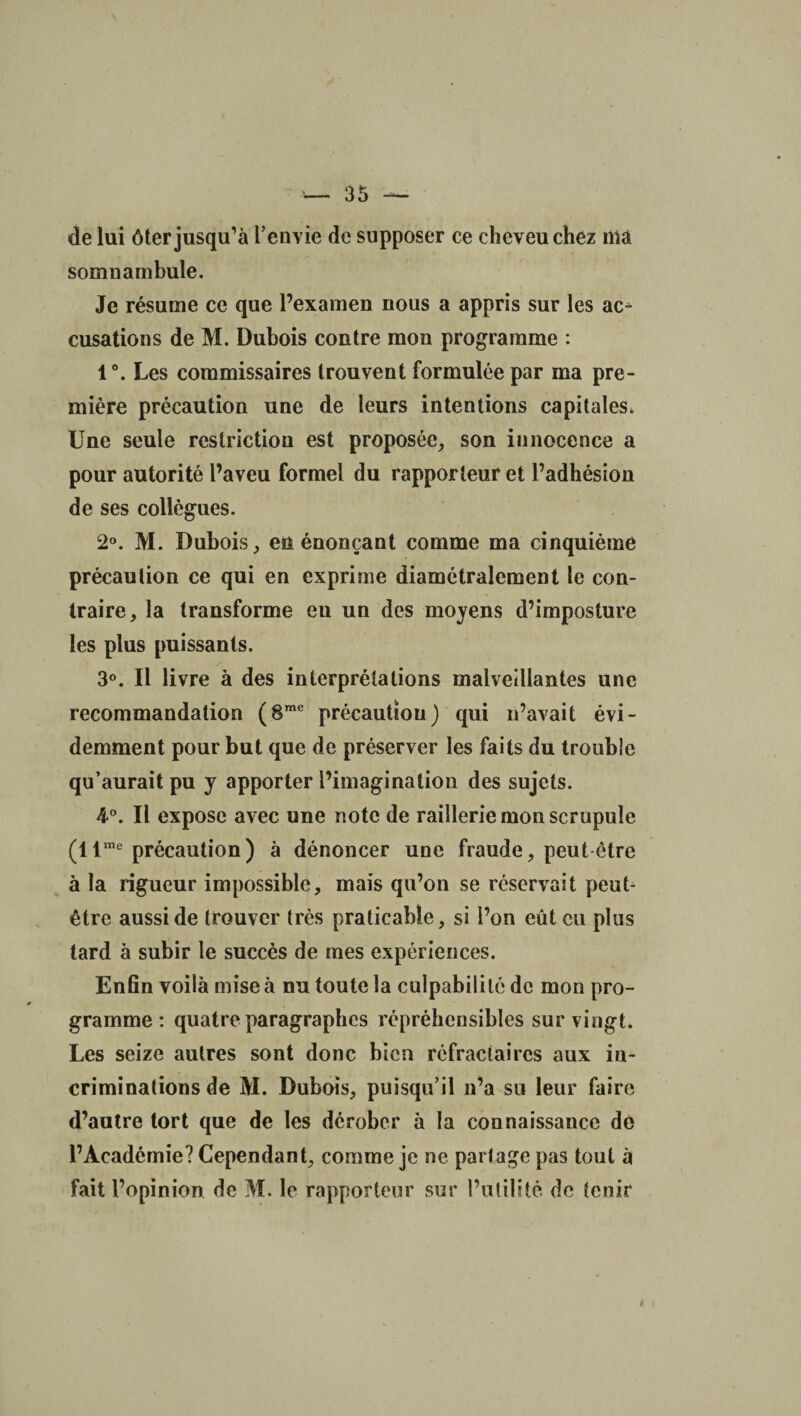 de lui ôter jusqu’à l’envie de supposer ce cheveu chez ma somnambule. Je résume ce que l’examen nous a appris sur les ac¬ cusations de M. Dubois contre mon programme : 1°. Les commissaires trouvent formulée par ma pre¬ mière précaution une de leurs intentions capitales. Une seule restriction est proposée, son innocence a pour autorité l’aveu formel du rapporteur et l’adhésion de ses collègues. 2°. M. Dubois, eu énonçant comme ma cinquième précaution ce qui en exprime diamétralement le con¬ traire, la transforme eu un des moyens d’imposture les plus puissants. 3°. Il livre à des interprétations malveillantes une recommandation (8me précaution) qui n’avait évi¬ demment pour but que de préserver les faits du trouble qu’aurait pu y apporter l’imagination des sujets. 4°. Il expose avec une note de raillerie mon scrupule (llme précaution) à dénoncer une fraude, peut être à la rigueur impossible, mais qu’on se réservait peut- être aussi de trouver très praticable, si l’on eût eu plus tard à subir le succès de mes expériences. Enfin voilà mise à nu toute la culpabilité de mon pro¬ gramme : quatre paragraphes répréhensibles sur vingt. Les seize autres sont donc bien réfractaires aux in¬ criminations de M. Dubois, puisqu’il n’a su leur faire d’autre tort que de les dérober à la connaissance de l’Académie? Cependant, comme je ne partage pas tout à fait l’opinion de M. le rapporteur sur l’utilité de tenir #