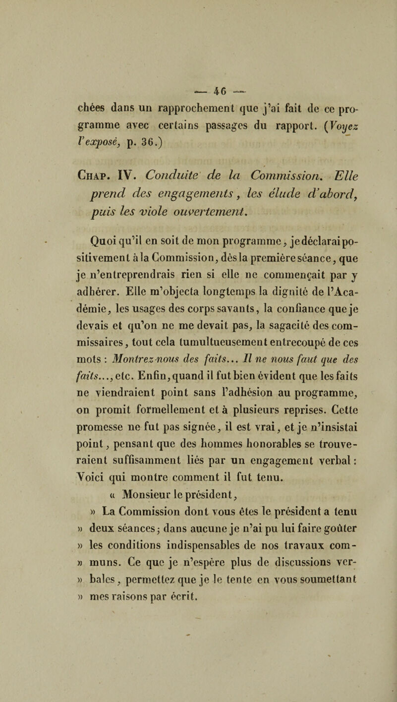 chées dans un rapprochement que j’ai fait de ce pro¬ gramme avec certains passages du rapport. (Voyez Vexposé, p. 36.) Chap. IV. Conduite de la Commission. Elle prend des engagements, les élude d’abord, puis les viole ouvertement. Quoi qu’il en soit de mon programme, je déclarai po¬ sitivement à la Commission, dès la première séance, que je n’entreprendrais rien si elle ne commençait par y adhérer. Elle m’objecta longtemps la dignité de l’Aca¬ démie, les usages des corps savants, la confiance que je devais et qu’on ne me devait pas, là sagacité des com¬ missaires, tout cela tumultueusement entrecoupé de ces mots : Montrez nous des faits... Il ne nous faut que des faits..., etc. Enfin, quand il fut bien évident que les faits ne viendraient point sans l’adhésion au programme, on promit formellement et à plusieurs reprises. Cette promesse ne fut pas signée, il est vrai, et je n’insistai poiut, pensant que des hommes honorables se trouve¬ raient suffisamment liés par un engagement verbal : Voici qui montre comment il fut tenu. « Monsieur le président, » La Commission dont vous êtes le président a tenu » deux séances; dans aucune je n’ai pu lui faire goûter » les conditions indispensables de nos travaux com- » muns. Ce que je n’espère plus de discussions ver- )> baies, permettez que je le tente en vous soumettant » mes raisons par écrit.