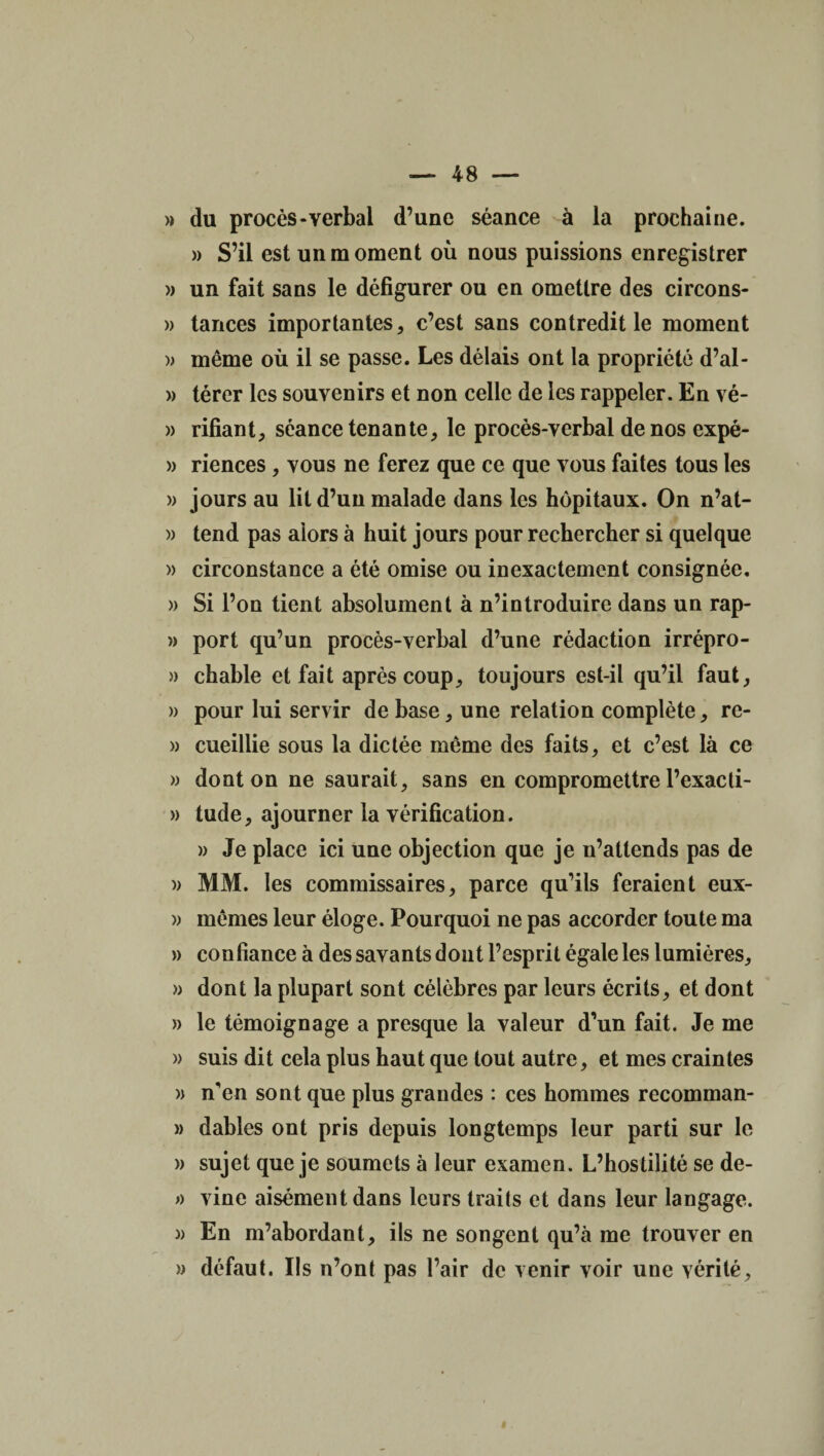 » du procès-verbal d’une séance à la prochaine. » S’il est un moment où nous puissions enregistrer » un fait sans le défigurer ou en omettre des circons- » tances importantes, c’est sans contredit le moment » même où il se passe. Les délais ont la propriété d’al- » térer les souvenirs et non celle de les rappeler. En vé- » rifiant, séance tenante, le procès-verbal de nos expé- » riences, vous ne ferez que ce que vous faites tous les » jours au lit d’un malade dans les hôpitaux. On n’at- » tend pas alors à huit jours pour rechercher si quelque » circonstance a été omise ou inexactement consignée. » Si l’on tient absolument à n’introduire dans un rap- » port qu’un procès-verbal d’une rédaction irrépro- » chable et fait après coup, toujours est-il qu’il faut, » pour lui servir de base, une relation complète, re- » cueillie sous la dictée même des faits, et c’est là ce » dont on ne saurait, sans en compromettre l’exacti- » tude, ajourner la vérification. » Je place ici une objection que je n’attends pas de » MM. les commissaires, parce qu’ils feraient eux- » mêmes leur éloge. Pourquoi ne pas accorder toute ma » confiance à des savants dont l’esprit égale les lumières, » dont la plupart sont célèbres par leurs écrits, et dont » le témoignage a presque la valeur d’un fait. Je me » suis dit cela plus haut que tout autre, et mes craintes » n'en sont que plus grandes : ces hommes recomman- » dables ont pris depuis longtemps leur parti sur le » sujet que je soumets à leur examen. L’hostilité se de- » vine aisément dans leurs traits et dans leur langage. » En m’abordant, ils ne songent qu’à me trouver en )) défaut. Ils n’ont pas l’air de venir voir une vérité,