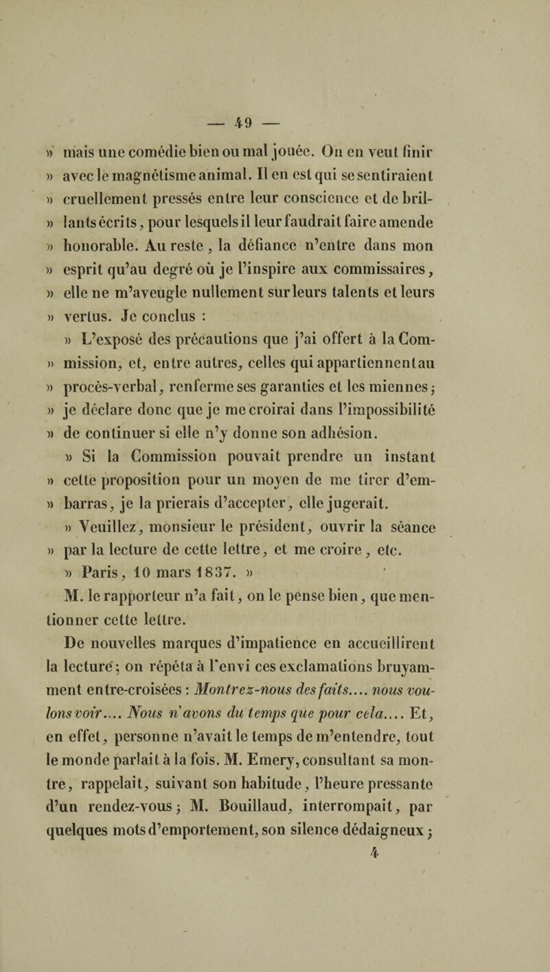 » mais une comédie bien ou mal jouée. On en veut finir » avec le magnétisme animal. Il en est qui se sentiraient )> cruellement pressés entre leur conscience et de bril- » I an ts écrits, pour lesquels il leur faudrait faire amende » honorable. Au reste , la défiance n’entre dans mon )) esprit qu’au degré où je l’inspire aux commissaires, » elle ne m’aveugle nullement sur leurs talents et leurs » vertus. Je conclus : » L’exposé des précautions que j’ai offert à laCom- » mission, et, entre autres, celles qui appartiennent au » procès-verbal, renferme ses garanties et les miennes j » je déclare donc que je me croirai dans l’impossibilité » de continuer si elle n’y donne son adhésion. » Si la Commission pouvait prendre un instant » cette proposition pour un moyen de me tirer d’em- » barras, je la prierais d’accepter, elle jugerait. » Veuillez, monsieur le président, ouvrir la séance » par la lecture de cette lettre, et me croire , etc. )) Paris, 10 mars 1837. » M. le rapporteur n’a fait, on le pense bien, que men¬ tionner cette lettre. De nouvelles marques d’impatience en accueillirent la lecture-, on répéta à l'envi ces exclamations bruyam¬ ment entre-croisées : Montre z-nous des faits.... nous vou¬ lons voir.... Nous n avons du temps que pour cela.... Et, en effet, personne n’avait le temps de m’entendre, tout le monde parlait à la fois. M. Emery, consultant sa mon¬ tre, rappelait, suivant son habitude, l’heure pressante d’un rendez-vous; M. Bouillaud, interrompait, par quelques mots d’emportement, son silence dédaigneux ; 4