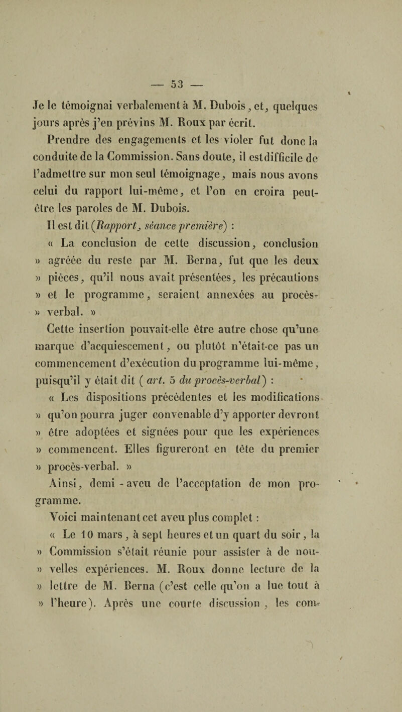 Je le témoignai verbalement à M. Dubois, et, quelques jours après j’en prévins M. Roux par écrit. Prendre des engagements et les violer fut donc la conduite de la Commission. Sans doute, il est difficile de l’admettre sur mon seul témoignage, mais nous avons celui du rapport lui-même, et l’on en croira peut- être les paroles de M. Dubois. Tlestdit(jRajoporC séance première) : « La conclusion de celte discussion, conclusion » agréée du reste par M. Berna, fut que les deux » pièces, qu’il nous avait présentées, les précautions » et le programme, seraient annexées au procès- » verbal. » Cette insertion pouvait-elle être autre chose qu’une marque d’acquiescement, ou plutôt n’était-ce pas un commencement d’exécution du programme lui-même, puisqu’il y était dit ( art. 5 du procès-verbal) : « Les dispositions précédentes et les modifications » qu’on pourra juger convenable d’y apporter devront » être adoptées et signées pour que les expériences » commencent. Elles figureront en tète du premier » procès-verbal. » Ainsi, demi - aveu de l’acceptation de mon pro¬ gramme. Voici maintenant cet aveu plus complet : « Le 10 mars , à sept heures et un quart du soir, la » Commission s’était réunie pour assister à de nou- » velles expériences. M. Roux donne lecture de la » lettre de M. Berna (c’est celle qu’on a lue tout à » l’heure). Après une courte discussion , les corn*