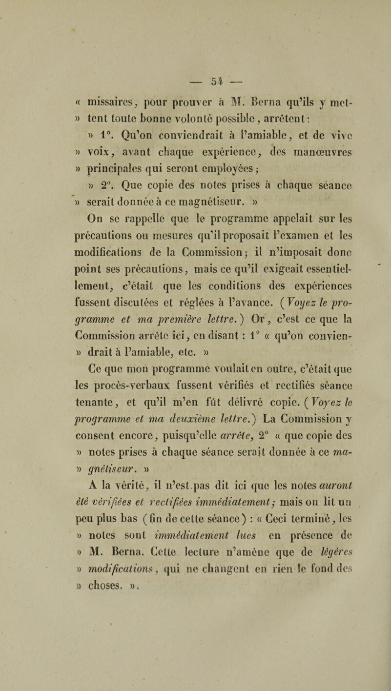 » — 54 — « missaires, pour prouver à M. Berna qu’ils y met- » tent toute bonne volonté possible , arrêtent : » 1°. Qu’on conviendrait à l’amiable, et de vive » voix, avant chaque expérience, des manœuvres » principales qui seront employées ; » 2°, Que copie des notes prises à chaque séance )) serait donnée à ce magnétiseur. » On se rappelle que le programme appelait sur les précautions ou mesures qu'il proposait l’examen et les modifications de la Commission; il n’imposait donc point ses précautions, mais ce qu’il exigeait essentiel¬ lement, c’était que les conditions des expériences fussent discutées et réglées à l’avance. (Voyez le pro¬ gramme et ma première lettre. ) Or, c’est ce que la Commission arrête ici, en disant : 1° « qu’on convicn- » drait à l’amiable, etc. » Ce que mon programme voulait en outre, c’était que les procès-verbaux fussent vérifiés et rectifiés séance tenante, et qu’il m’en fut délivré copie. ( Voyez le programme et ma deuxième lettre.) La Commission y consent encore, puisqu’elle arrête, 2° a que copie des » notes prises à chaque séance serait donnée à ce ma- » gnêtiseur. » À la vérité, il n’est.pas dit ici que les notes auront été vérifiées et rectifiées immédiatement ; mais on lit un peu plus bas (fin de cette séance) : « Ceci terminé, les » notes sont immédiatement lues en présence de » M. Berna. Cette lecture n’amcnc que de légères » modifications, qui ne changent en rien le fond des » choses. ».