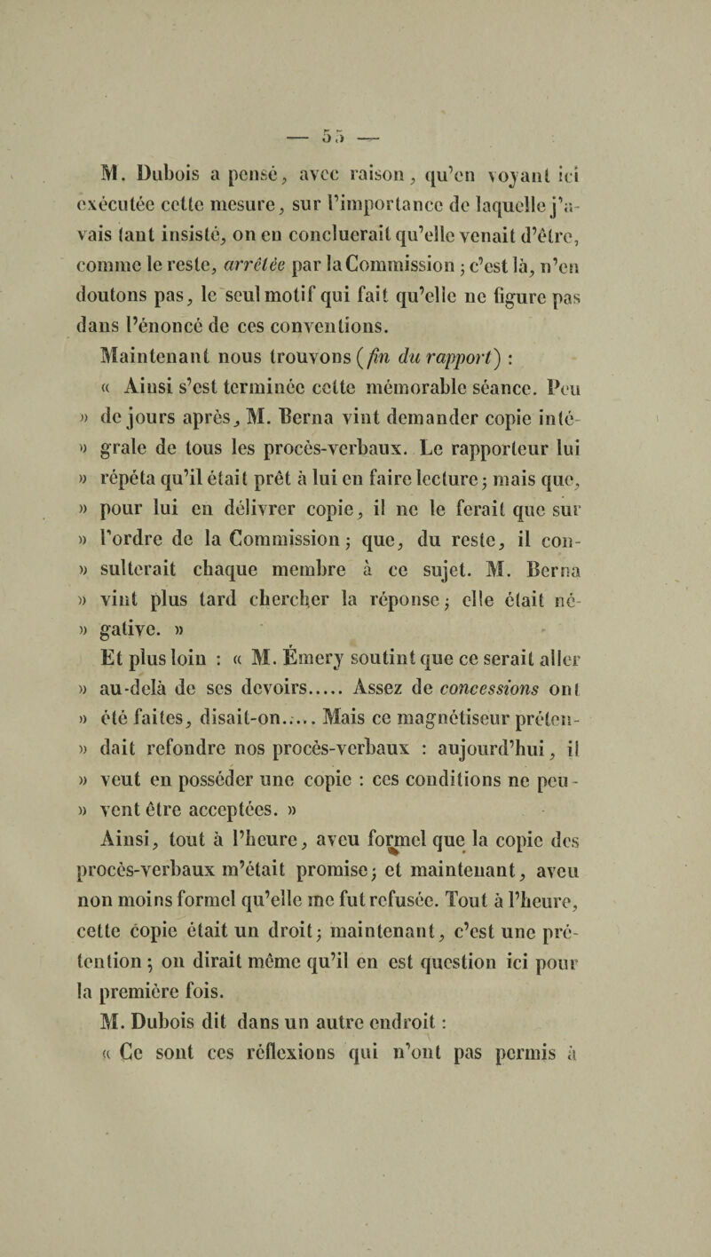 M. Dubois a pensé, avec raison, qu’en voyant ici exécutée cette mesure, sur l’importance de laquelle j’a¬ vais tant insisté, on en concluerait qu’elle venait d’être, comme le reste, arrêtée par la Commission ; c’est là, n’en doutons pas, le seul motif qui fait qu’elle ne figure pas dans l’énoncé de ces conventions. Maintenant nous trouvons {fin du rapport) : u Ainsi s’est terminée cette mémorable séance. Peu » de jours après, M. Berna vint demander copie inté » grale de tous les procès-verbaux. Le rapporteur lui » répéta qu’il était prêt à lui en faire lecture ; mais que, » pour lui en délivrer copie, il ne le ferait que sur » Tordre de la Commission; que, du reste, il con- » sulterait chaque membre à ce sujet. M. Berna » vint plus tard chercher la réponse; elle était né » galive. m r Et plus loin : « M. Emery soutint que ce serait aller » au-delà de ses devoirs. Assez de concessions ont » été faites, disait-on...,. Mais ce magnétiseur préten- » dait refondre nos procès-verbaux : aujourd’hui, il » veut en posséder une copie : ces conditions ne peu- » vent être acceptées. » Ainsi, tout à l’heure, aveu formel que la copie des procès-verbaux m’était promise; et maintenant, aveu non moins formel qu’elle me fut refusée. Tout à l’heure, cette copie était un droit; maintenant, c’est une pré¬ tention ; on dirait même qu’il en est question ici pour la première fois. M. Dubois dit dans un autre endroit : <( Ce sont ces réflexions qui n’ont pas permis à