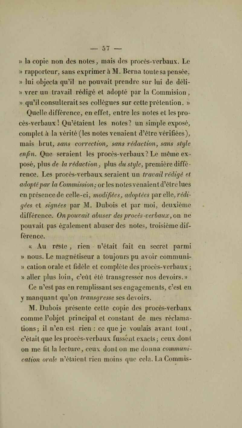 » la copie non des notes, mais des procès-verbaux. Le )> rapporteur, sans exprimer à M. Berna toute sa pensée, » lui objecta qu’il ne pouvait prendre sur lui de déli- )) vrer un travail rédigé et adopté par la Commision, » qu’il consulterait ses collègues sur cette prétention. » Quelle différence, en effet, entre les notes et les pro¬ cès-verbaux ! Qu’étaient les notes? un simple exposé, complet à la vérité (les notes venaient d’être vérifiées), mais brut, sans correctionsans rédaction, sans style enfin. Que seraient les procès-verbaux ? Le même ex ¬ posé, plus de la rédactiony plus du style, première diffé¬ rence. Les procès-verbaux seraient un travail rédigé et adopté par la Commission; or les notes venaient d’être lues en présence de celle-ci, modifiéesj adoptées par elle, rédi¬ gées et signées par M. Dubois et par moi, deuxième différence. Onpouvait abuser des procès-verbaux, on ne pouvait pas également abuser des notes, troisième dif¬ férence. « Au reste , rien n’était fait en secret parmi » nous. Le magnétiseur a toujours pu avoir communi- » cation orale et fidèle et complète des procès-verbaux ; )> aller plus loin, c’eût été transgresser nos devoirs.» Ce n’est pas en remplissant ses engagements, c’est en y manquant qu’on transgresse ses devoirs. M. Dubois présente cette copie des procès-verbaux comme l’objet principal et constant de mes réclama¬ tions; il n’en est rien : ce que je voulais avant tout, c’était que les procès-verbaux fussent exacts; ceux dont on me fit la lecture, ceux dont on me donna communi¬ cation orale n’étaient rien moins que cela. La Commis-