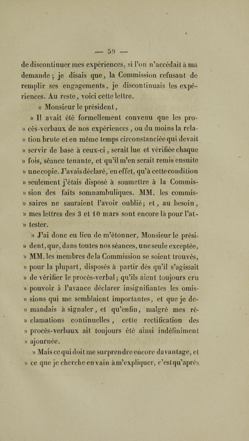 — 59 — de discontinuer mes expériences, si l’on n’accédait à ma demande \ je disais que, la Commission refusant de remplir ses engagements, je discontinuais les expé¬ riences. Au reste, voici cette lettre. « Monsieur le président, » Il avait été formellement convenu que les pro- » cés-vcrbaux de nos expériences , ou du moins la rcla- )) tion brute et en même temps circonstanciée qui devait » servir de base à ceux-ci, serait lue et vérifiée chaque » fois, séance tenante, et qu’il m’en serait remis ensuite » u ne copie. J’avais déclaré, en effet, qu’à cette condition » seulement j’étais disposé à soumettre à la Commis- » sion des faits somnambuliques. MM. les commis- » saires ne sauraient l’avoir oublié; et, au besoin, » mes lettres des 3 et 10 mars sont encore là pour l’at- » tester. » J’ai donc eu lieu de m’étonner, Monsieur le prési- » dent, que, dans toutes nos séances, une seule exceptée, » MM. les membres delà Commission se soient trouvés, )> pour la plupart, disposés à partir dès qu’il s’agissait » de vérifier le procès-verbal ; qu’ils aient toujours cm )> pouvoir à l’avance déclarer insignifiantes les omis- » sions qui me semblaient importantes, et que je dc- )) mandais à signaler, et qu'enfin, malgré mes ré- » clamalions continuelles, cette rectification des » procès-verbaux ait toujours été ainsi indéfiniment » ajournée. » Mais ce qui doit me surprendre encore davantage, et » ce que je cherche en vain à m’expliquer, e’estqu’après