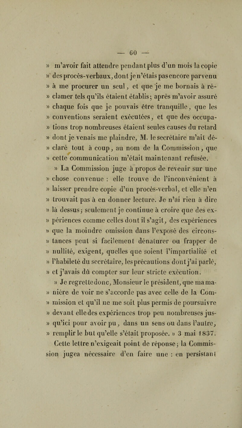 » m’avoir fait attendre pendant plus d’un mois la copie )> des procès-verbaux, dont je n’étais pas encore parvenu » à me procurer un seul, et que je me bornais à ré- » clamer tels qu’ils étaient établis; après m’avoir assuré » chaque fois que je pouvais être tranquille, que les » conventions seraient exécutées, et que des occupa- » lions trop nombreuses étaient seules causes du retard » dont je venais me plaindre, M. le secrétaire m’ait dé- » claré tout à coup, au nom de la Commission, que » cette communication m’était maintenant refusée. » La Commission juge à propos de revenir sur une » chose convenue : elle trouve de l’inconvénient à » laisser prendre copie d’un procès-verbal, et elle n’en )> trouvait pas à en donner lecture. Je n’ai rien à dire » là dessus; seulement je continue à croire que des ex- » périences comme celles dont il s’agit, des expériences » que la moindre omission dans l’exposé des circons- » tances peut si facilement dénaturer ou frapper de » nullité, exigent, quelles que soient l’impartialité et » l’habileté du secrétaire, les précautions dont j’ai parlé, » et j’avais dû compter sur leur stricte exécution. » Je regreüedonc, Monsieur le président, que marna- » nière de voir ne s'accorde pas avec celle de la Com- » mission et qu'il ne me soit plus permis de poursuivre » devant elle des expériences trop peu nombreuses jus- » qu’ici pour avoir pu, dans un sens ou dans l’autre, » remplir le but qu’elle s’était proposée. » 3 mai 1837. Cette lettre n’exigeait point de réponse; la Commis¬ sion jugea nécessaire d’en faire une : en persistant