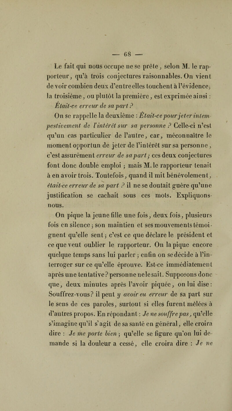 Le fait qui nous occupe ne se prête, selon M. le rap¬ porteur, qu’à trois conjectures raisonnables. On vient de voir combien deux (Tentreelles touchent à l’évidence; la troisième, ou plutôt la première, est exprimée ainsi : / Etait-ce erreur de sa part ? On sc rappelle la deuxième : Était-ce pour jeter intem pestivement de ïintérêt sur sa personne ? Celle-ci n’est qu’un cas particulier de l’autre, car, méconnaître le moment opportun de jeter de l’intérêt sur sa personne , c’est assurément erreur de sa part ,* ces deux conjectures font donc double emploi ; mais M. le rapporteur tenait à en avoir trois. Toutefois, quand il mit bénévolement, était-ce erreur de sa part ? il ne se doutait guère qu’une justification se cachait sous ces mots. Expliquons- nous. On pique la jeune fille une fois, deux fois, plusieurs fois en silence ; son maintien et ses mouvements témoi¬ gnent qu’elle sent ; c’est ce que déclare le président et ce que veut oublier le rapporteur. On la pique encore quelque temps sans lui parler ; enfin on se décide à l’in¬ terroger sur ce qu’elle éprouve. Est-ce immédiatement après une tentative ? personne nele sait. Supposons donc que, deux minutes après l’avoir piquée, on lui dise: Souffrez-vous? il peut y avoir eu erreur de sa part sur le sens de ces paroles, surtout si elles furent mêlées à d’autres propos. En répondant : Je ne souffre pas, qu’elle s’imagine qu’il s’agit de sa santé en général, elle croira dire : Je me porte lien ; qu’elle se figure qu'on lui de mande si la douleur a cessé, elle croira dire : Je ne