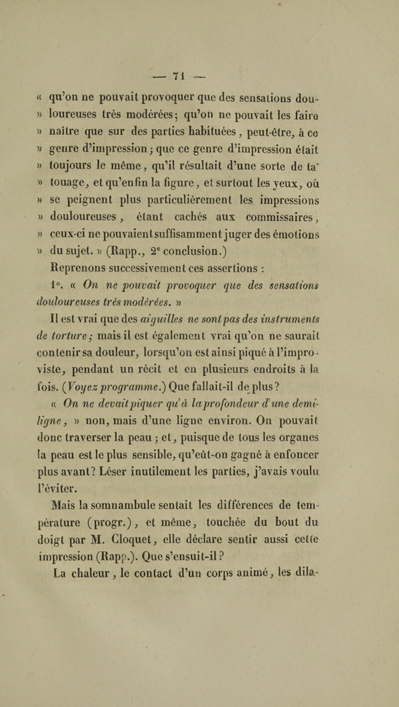 « qu’on ne pouvait provoquer que des sensations don» » loureuses très modérées; qu’on ne pouvait les faire » naître que sur des parties habituées, peut-être, à ce » genre d’impression; que ce genre d’impression était )> toujours le même, qu’il résultait d’une sorte de ta' » touage, et qu’en fin la figure, et surtout les jeux, où » se peignent plus particulièrement les impressions » douloureuses, étant cachés aux commissaires, » ceux-ci ne pouvaient suffisamment juger des émotions » du sujet. » (Rapp., 2e conclusion.) Reprenons successivement ces assertions : 1°. « On ne pouvait provoquer que des sensations douloureuses très modérées. » Il est vrai que des aiguilles ne sont pas des instruments de torture j mais il est également vrai qu’on ne saurait contenir sa douleur, lorsqu’on est ainsi piqué à l’impro- viste, pendant un récit et en plusieurs endroits à la fois. (Voyezprogramme.) Que fallait-il dé plus? « On ne devait piquer qu'à la profondeur d'une demi- ligne , a non, mais d’une ligne environ. On pouvait donc traverser la peau ; et, puisque de tous les organes la peau est le plus sensible, qu’eût-on gagné à enfoncer plus avant? Léser inutilement les parties, j’avais voulu l’éviter. Mais la somnambule sentait les différences de tem¬ pérature (progr.), et même, touchée du bout du doigt par M. Cloquet, elle déclare sentir aussi cette impression (Rapp.). Que s’ensuit-il ? La chaleur, le contact d’un corps animé, les dila-