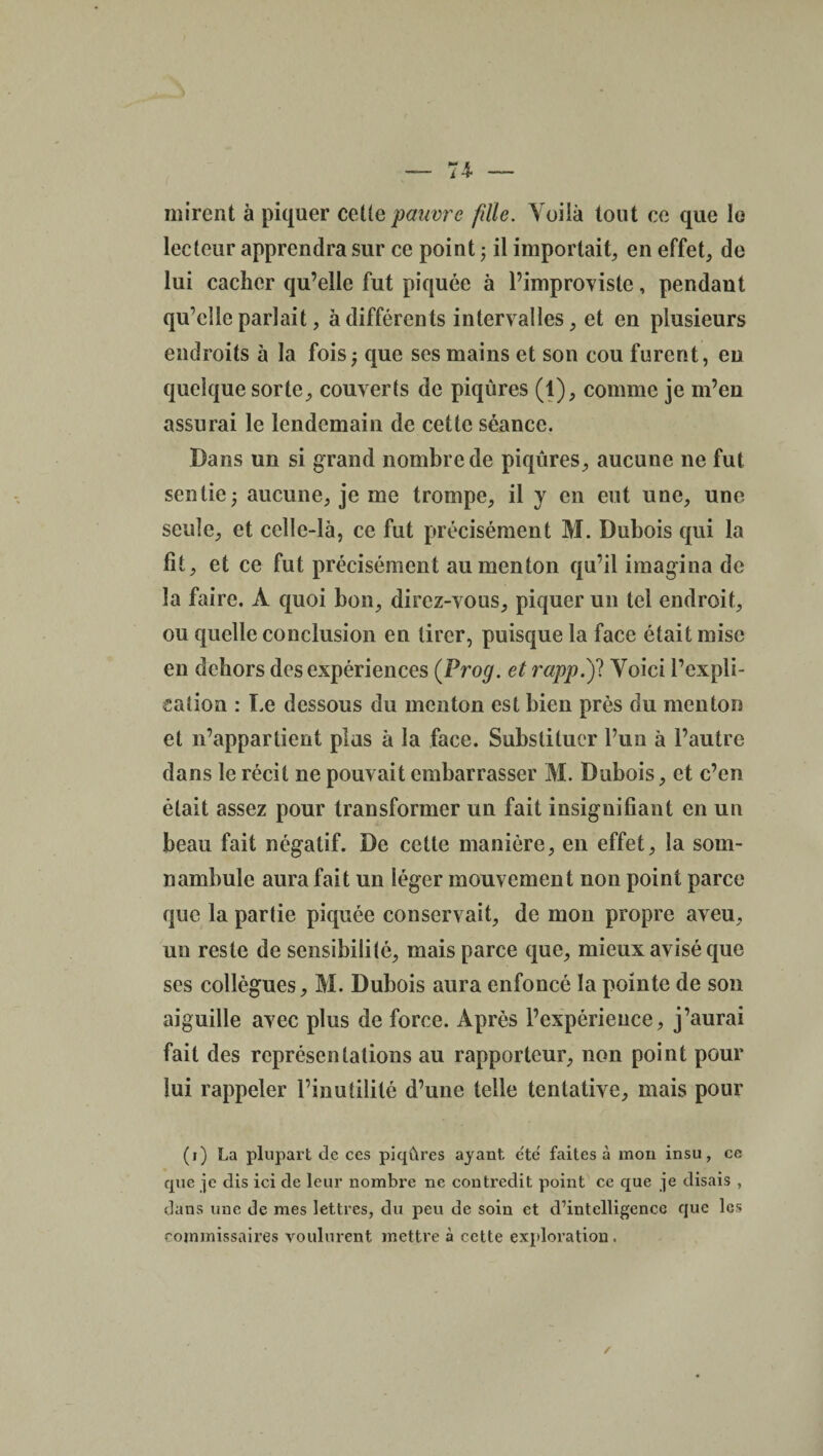 mirent à piquer celle pauvre fdte. Voilà tout ce que le lecteur apprendra sur ce point ; il importait, en effet, de lui cacher qu’elle fut piquée à l’improviste, pendant qu’elle parlait, à différents intervalles, et en plusieurs endroits à la fois ; que ses mains et son cou furent, en quelque sorte, couverts de piqûres (1), comme je m’en assurai le lendemain de cette séance. Dans un si grand nombre de piqûres, aucune ne fut sentie; aucune, je me trompe, il y en eut une, une seule, et celle-là, ce fut précisément M. Dubois qui la fit, et ce fut précisément au menton qu’il imagina de la faire. À quoi bon, direz-vous, piquer un tel endroit, ou quelle conclusion en tirer, puisque la face était mise en dehors des expériences (Prog. et rapp.'f Voici l’expli¬ cation : Le dessous du menton est bien près du menton et n’appartient plus à la face. Substituer Fun à l’autre dans le récit ne pouvait embarrasser M. Dubois, et c’en était assez pour transformer un fait insignifiant en un beau fait négatif. De cette manière, en effet, la som¬ nambule aura fait un léger mouvement non point parce que la partie piquée conservait, de mon propre aveu, un reste de sensibilité, mais parce que, mieux avisé que ses collègues, M. Dubois aura enfoncé la pointe de son aiguille avec plus de force. Après l’expérience, j’aurai fait des représentations au rapporteur, non point pour lui rappeler l’inutilité d’une telle tentative, mais pour (i) La plupart de ces piqûres ayant e'të faites à mon insu, ce que je dis ici de leur nombre ne contredit point ce que je disais , dans une de mes lettres, du peu de soin et d’intelligence que les commissaires voulurent mettre à cette exploration.