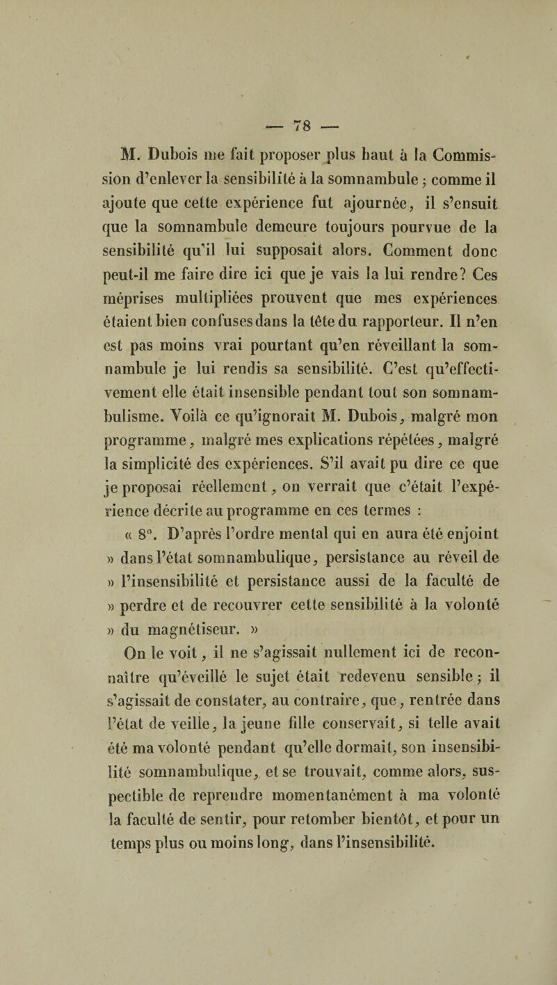 sion d’enlever la sensibilité à la somnambule 3 comme il ajoute que cette expérience fut ajournée, il s’ensuit que la somnambule demeure toujours pourvue de la sensibilité qu'il lui supposait alors. Comment donc peut-il me faire dire ici que je vais la lui rendre? Ces méprises multipliées prouvent que mes expériences étaient bien confuses dans la tête du rapporteur. Il n’en est pas moins vrai pourtant qu’en réveillant la som¬ nambule je lui rendis sa sensibilité. C’est qu’effecti- vement elle était insensible pendant tout son somnam¬ bulisme. Voilà ce qu’ignorait M. Dubois, malgré mon programme, malgré mes explications répétées, malgré la simplicité des expériences. S’il avait pu dire ce que je proposai réellement, on verrait que c’était l’expé¬ rience décrite au programme en ces termes : a 8°. D’après l’ordre mental qui en aura été enjoint » dans l’état somnambulique, persistance au réveil de » l’insensibilité et persistance aussi de la faculté de » perdre et de recouvrer cette sensibilité à la volonté » du magnétiseur. » On le voit, il ne s’agissait nullement ici de recon¬ naître qu’éveillé le sujet était redevenu sensible ; il s’agissait de constater, au contraire, que, rentrée dans l’état de veille, la jeune fille conservait, si telle avait été ma volonté pendant qu’elle dormait, son insensibi¬ lité somnambulique, et se trouvait, comme alors, sus- pectible de reprendre momentanément à ma volonté la faculté de sentir, pour retomber bientôt, et pour un temps plus ou moins long, dans l’insensibilité.