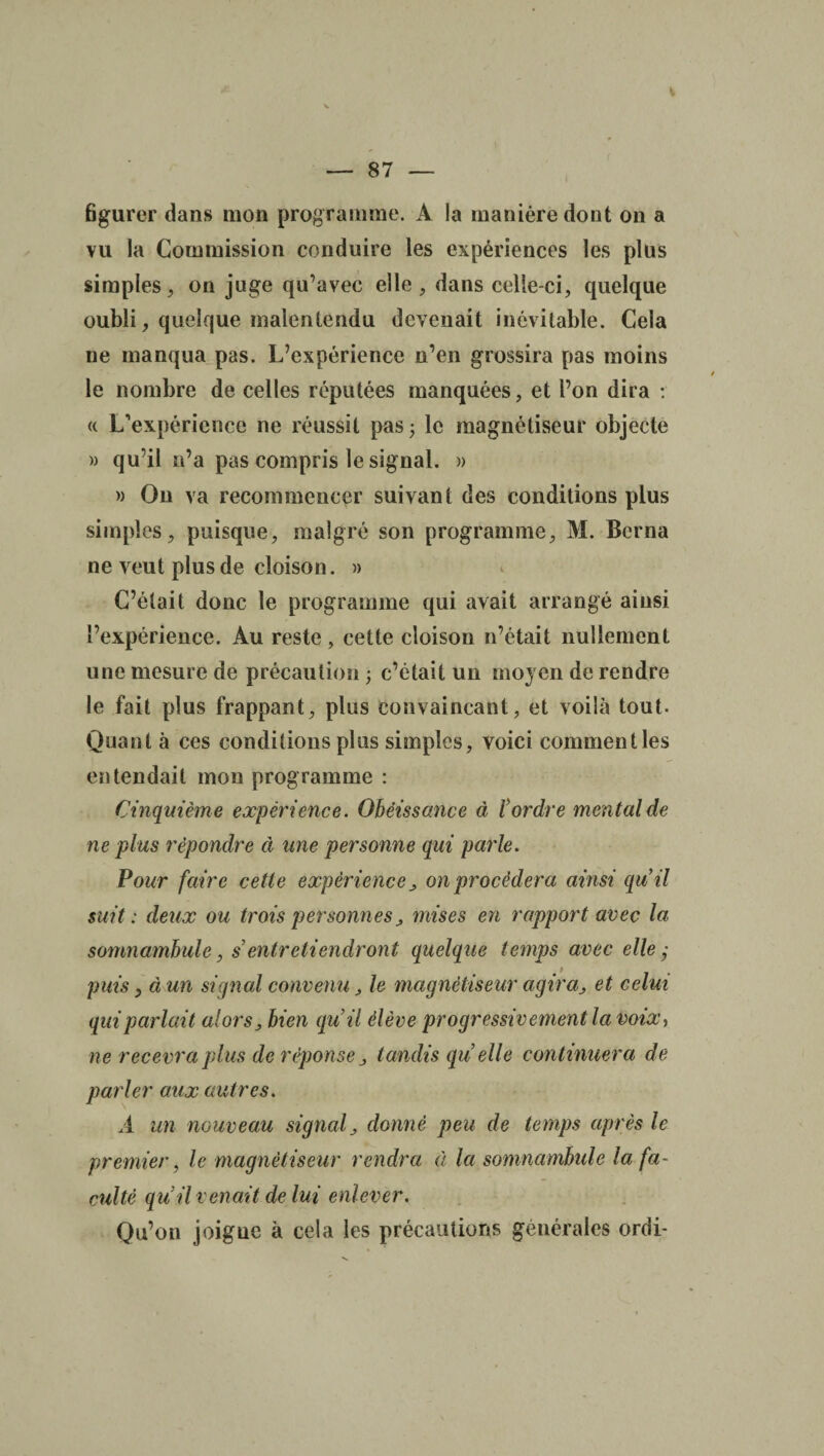 figurer dans mon programme. A la manière dont on a vu la Commission conduire les expériences les plus simples, on juge qu’avec elle, dans celle-ci, quelque oubli, quelque malentendu devenait inévitable. Cela ne manqua pas. L’expérience n’en grossira pas moins le nombre de celles réputées manquées, et l’on dira : a L’expérience ne réussit pas ; le magnétiseur objecte » qu’il n’a pas compris le signal. » » On va recommencer suivant des conditions plus simples, puisque, malgré son programme, M. Berna ne veut plus de cloison. » C’était donc le programme qui avait arrangé ainsi l’expérience. Au reste, cette cloison n’était nullement une mesure de précaution ; c’était un moyen de rendre le fait plus frappant, plus convaincant, et voilà tout. Quant à ces conditions plus simples, voici comment les entendait mon programme : Cinquième expérience. Obéissance à l'ordre mental de ne plus répondre à une personne qui parle. Pour faire cette expérience on procédera ainsi qu’il suit : deux ou trois personnes, mises en rapport avec la somnambule, s entretiendront quelque temps avec elle j puis, à un signal convenu, le magnétiseur agira, et celui qui parlait alors, bien qu’il élève progressivement la voix, ne recevra plus de réponse tandis qu’elle continuera de parler aux autres. A un nouveau signal, donné peu de temps après le premier, le magnétiseur rendra à la somnambule la fa¬ culté qu’il venait de lui enlever. Qu’on joigne à cela les précautions générales ordi-