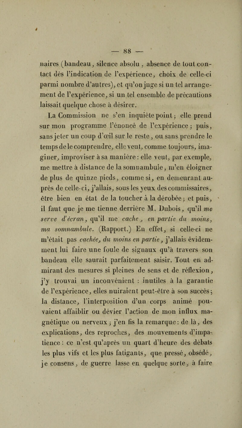 i ) — 88 — naires (bandeau, silence absolu , absence de tout con¬ tact dès l’indication de l’expérience, choix de celle-ci parmi nombre d’autres), et qu’on juge si un tel arrange¬ ment de l’expérience, si un tel ensemble de précautions laissait quelque chose à désirer. La Commission ne s’en inquiète point ; elle prend sur mon programme l’énoncé de l’expérience; puis, sans jeter un coup d’œil sur le reste, ou sans prendre le temps de le comprendre, elle veut, comme toujours, ima ¬ giner, improviser à sa manière : elle veut, par exemple, me mettre à distance de la somuambule, m’en éloigner de plus de quinze pieds, comme si, en demeurant au¬ près de celle-ci, j’allais, sous les yeux des commissaires, être bien en état de la toucher à la dérobée ; et puis, ' il faut que je me tienne derrière M. Dubois, qu’il me serve d’écran, qu’il me cache, en partie du moins, ma somnambule. (Rapport.) En effet, si celle-ci ne m’était pas cachéedu moins en partie, j’allais évidem¬ ment lui faire une foule de signaux qu’à travers son bandeau elle saurait parfaitement saisir. Tout en ad¬ mirant des mesures si pleines de sens et de réflexion, j’y trouvai un inconvénient : inutiles à la garantie de l’expérience, elles nuiraient peut-être à son succès; la distance, l’interposition d’un corps animé pou¬ vaient affaiblir ou dévier l’action de mon influx ma¬ gnétique ou nerveux; j’en fis la remarque: de là, des explications, des reproches, des mouvements d’impa¬ tience : ce n’est qu’après un quart d’heure des débats les plus vifs et les plus fatigants, que pressé, obsédé, je consens, de guerre lasse en quelque sorte, à faire