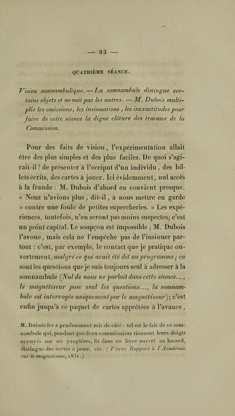 QUATRIÈME SEANCE. Vision somnambulique. — La somnambule distingue cer¬ tains objets et ne voit pas les autres. —M. Dubois multi¬ plie les omissions, les insinuations , les inexactitudes pour faire de cette séance la digne clôture des travaux de la Commission. Pour des faits de vision, l’expérimentation allait être des plus simples et des plus faciles. De quoi s’agi¬ rait-il? de présenter à l’occiput d’un individu , des bil¬ lets écrits, des cartes à jouer. Ici évidemment, nul accès à la fraude : M. Dubois d’abord en convient presque. « Nous n’avions plus , dit-il, à nous mettre en garde » contre une foule de petites supercheries. » Les expé¬ riences, toutefois, n’en seront pas moins suspectes; c’est un point capital. Le soupçon est impossible ; M. Dubois l’avoue, mais cela ne l’empêche pas de l’insinuer par¬ tout : c’est, par exemple, le contact que je pratique ou¬ vertement, malgré ce qui avait été dit au programme ,* ce sont les questions que je suis toujours seul à adresser à la somnambule (Nul de nous ne parlait dans cette séance..., le magnétiseur pose seul les questions..., la somnam¬ bule est interrogée uniquement par le magnétiseur)*, c’est enfin jusqu’à ce paquet de cartes apprêtées à l’avance. M. Dubois les a prudemment mis de côte' : tel est le fait de ce som¬ nambule qui, pendant que deux commissaires tiennent leurs doigts appuyés sur ses paupières, lit dans un livre ouvert au hasard, distingue des cartes à jouer, etc. ( Voyez Rapport a l'Académie sur le magnétisme, 1 83x .)