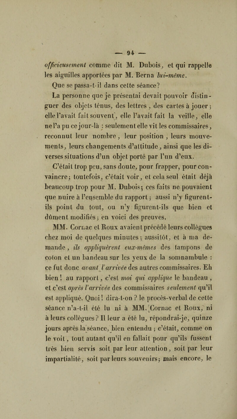 officieusement comme dit M. Dubois, et qui rappelle les aiguilles apportées par M. Berna lui-même. Que se passa-t-il dans celte séance? La personne que je présentai devait pouvoir distin¬ guer des objets ténus, des lettres , des cartes à jouer ; elle Pavait fait souvent, elle l’avait fait la veille, elle ne l’a pu ce jour-là : seulement elle vit les commissaires, reconnut leur nombre, leur position , leurs mouve¬ ments, leurs changements d’altitude, ainsi que les di¬ verses situations d’un objet porté par l’un d’eux. C’était trop peu, sans doute, pour frapper, pour con¬ vaincre; toutefois, c’était voir, et cela seul était déjà beaucoup trop pour M. Dubois*, ces faits ne pouvaient que nuire à l’ensemble du rapport ; aussi n’y figurent- ils point du tout, ou n’y figurent-ils que bien et dûment modifiés; en voici des preuves. MM. Cornac et Roux avaient précédé leurs collègues chez moi de quelques minutes : aussitôt, et à ma de¬ mande , ils appliquèrent eux-mêmes des tampons de colon et un bandeau sur les yeux de la somnambule : ce fut donc avant Varrivée des autres commissaires. Eh bien ! au rapport, c’est moi qui applique le bandeau , et c’est après Varrivée des commissaires seulement qu’il est appliqué. Quoi! dira-t-on ? le procès-verbal de cette séance n’a-t-il été lu ni à MM. Cornac et Roux, ni à leurs collègues ? Il leur a été lu, répondrai-je, quinze jours après la séance, bien entendu ; c’était, comme on le voit, tout autant qu’il en fallait pour qu’ils fussent très bien servis soit par leur attention, soit par leur impartialité, soit parleurs souveuirs; mais encore, le