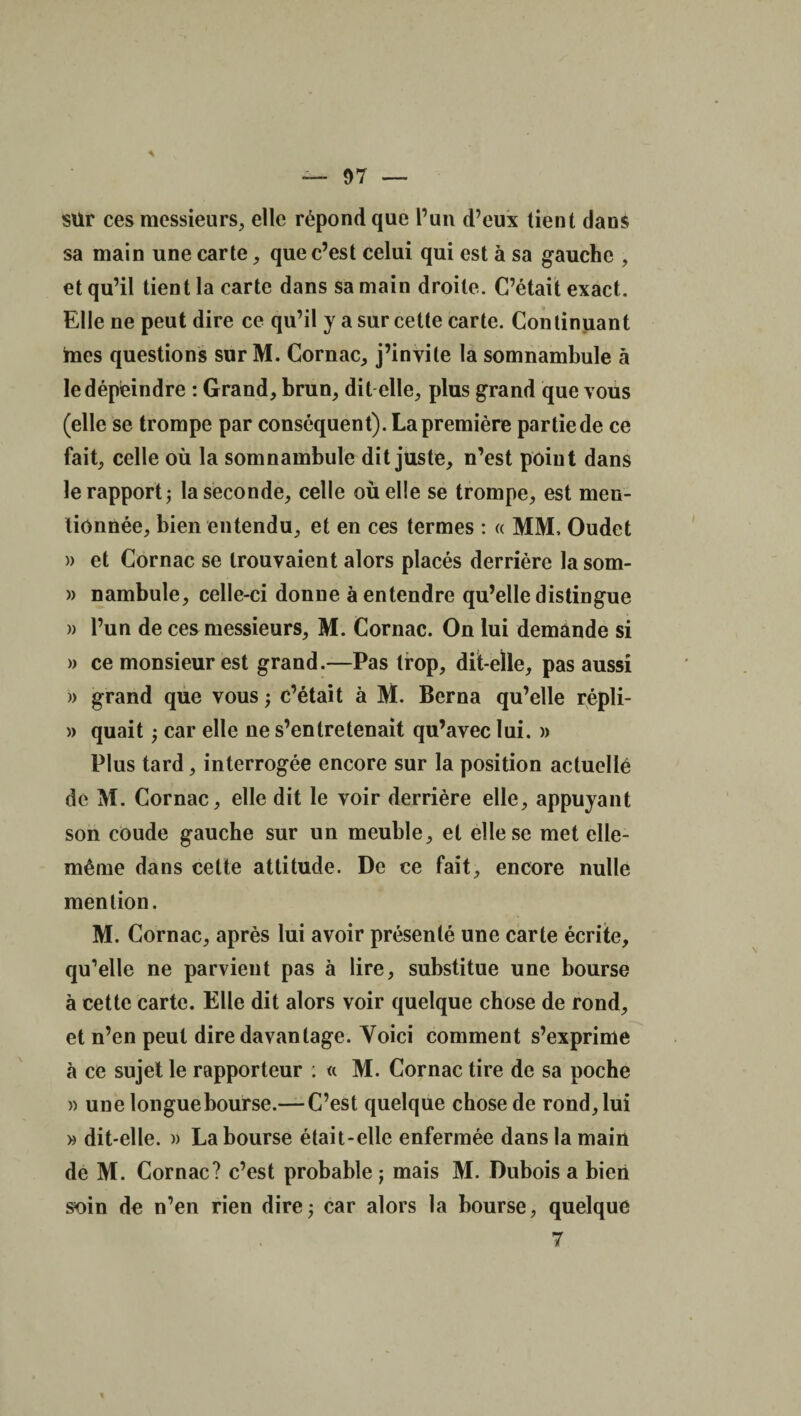 sür ces messieurs, elle répond que l’un d’eux tient dans sa main une carte, que c’est celui qui est à sa gauche , et qu’il tient la carte dans sa main droite. C’était exact. Elle ne peut dire ce qu’il y a sur cette carte. Continuant mes questions sur M. Cornac, j’invite la somnambule à le dépeindre : Grand, brun, dit elle, plus grand que vous (elle se trompe par conséquent). La première partie de ce fait, celle où la somnambule dit juste, n’est point dans le rapport j la seconde, celle où elle se trompe, est men¬ tionnée, bien entendu, et en ces termes : « MM, Oudet » et Cornac se trouvaient alors placés derrière la som- » nambule, celle-ci donne à entendre qu’elle distingue » l’un de ces messieurs, M. Cornac. On lui demande si » ce monsieur est grand.—Pas trop, dit-elle, pas aussi » grand que vous ; c’était à M. Berna qu’elle répli- » quait ; car elle ne s’entretenait qu’avec lui. » Plus tard, interrogée encore sur la position actuellé de M. Cornac, elle dit le voir derrière elle, appuyant son coude gauche sur un meuble, et elle se met elle- même dans celle attitude. De ce fait, encore nulle mention. M. Cornac, après lui avoir présenté une carte écrite, qu’elle ne parvient pas à lire, substitue une bourse à cette carte. Elle dit alors voir quelque chose de rond, et n’en peut dire davantage. Voici comment s’exprime à ce sujet le rapporteur : « M. Cornac tire de sa poche » une longue bourse.— C’est quelque chose de rond, lui » dit-elle. » La bourse était-elle enfermée dans la main de M. Cornac? c’est probable ; mais M. Dubois a bien soin de n’en rien dire; car alors la bourse, quelque 7