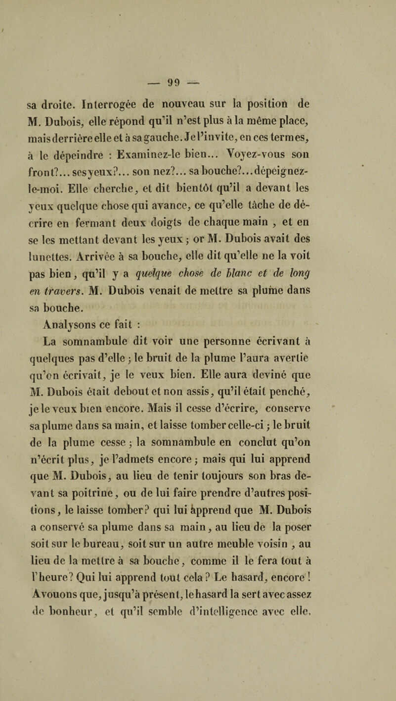 sa droite. Interrogée de nouveau sur la position de M. Dubois, elle répond qu’il n’est plus à la même place, mais derrière elle et à sa gauche. Je l’invite, en ces termes, à le dépeindre : Examinez-le bien... Voyez-vous son front?... ses yeux?... son nez?... sabouche?...dépeignez- le-moi. Elle cherche, et dit bientôt qu’il a devant les yeux quelque chose qui avance, ce qu’elle tâche de dé¬ crire en fermant deux doigts de chaque main , et en se les mettant devant les yeux ; or M. Dubois avait des lunettes. Arrivée à sa bouche, elle dit qu’elle ne la voit pas bien, qu’il y a quelque chose de hlanc et de long en travers. M. Dubois venait de mettre sa plume dans sa bouche. Analysons ce fait : La somnambule dit voir une personne écrivant à quelques pas d’elle ; le bruit de la plume l’aura avertie qu’on écrivait, je le veux bien. Elle aura deviné que M. Dubois était debout et non assis, qu’il était penché, je le veux bien encore. Mais il cesse d’écrire, conserve sa plume dans sa main, et laisse tomber celle-ci ; le bruit de la plume cesse ; la somnambule en conclut qu’on n’écrit plus, je l’admets encore ; mais qui lui apprend que M. Dubois, au lieu de tenir toujours son bras de¬ vant sa poitrine, ou de lui faire prendre d’autres posi¬ tions, le laisse tomber? qui lui àpprend que M. Dubois a conservé sa plume dans sa main, au lieu de la poser soit sur le bureau, soit sur un autre meuble voisin , au lieu de la mettre à sa bouche, comme il le fera tout à l’heure? Qui lui apprend tout cela ? Le hasard, encore ! Avouons que, jusqu’à présent, le hasard la sert avec assez de bonheur, et qu’il semble d’intelligence avec elle.