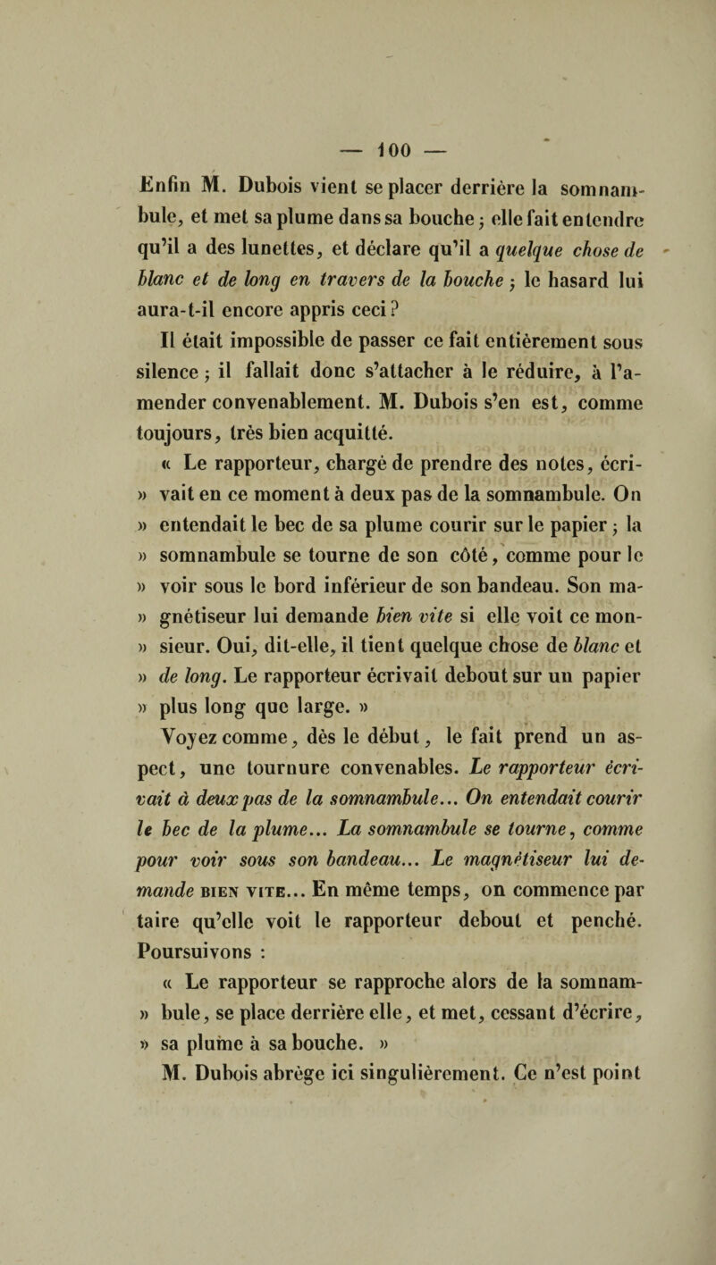 Enfin M. Dubois vient se placer derrière la somnam¬ bule, et met sa plume dans sa bouche ; elle fait entendre qu’il a des lunettes, et déclare qu’il a quelque chose de - blanc et de long en travers de la bouche -, le hasard lui aura-t-il encore appris ceci? Il était impossible de passer ce fait entièrement sous silence ; il fallait donc s’attacher à le réduire, à l’a¬ mender convenablement. M. Dubois s’en est, comme toujours, très bien acquitté. <c Le rapporteur, chargé de prendre des notes, écri- » vait en ce moment à deux pas de la somnambule. On » entendait le bec de sa plume courir sur le papier -, la » somnambule se tourne de son côté, comme pour le » voir sous le bord inférieur de son bandeau. Son ma- » gnétiseur lui demande bien vite si elle voit ce mon- » sieur. Oui, dit-elle, il tient quelque chose de blanc et » de long. Le rapporteur écrivait debout sur un papier )> plus long que large. » Voyez comme, dès le début, le fait prend un as¬ pect, une tournure convenables. Le rapporteur écri¬ vait à deux pas de la somnambule... On entendait courir le bec de la plume... La somnambule se tourne, comme pour voir sous son bandeau... Le magnétiseur lui de¬ mande bien vite... En même temps, on commence par taire qu’elle voit le rapporteur debout et penché. Poursuivons : « Le rapporteur se rapproche alors de la somnam- » bule, se place derrière elle, et met, cessant d’écrire, » sa plume à sa bouche. » M. Dubois abrège ici singulièrement. Ce n’est point