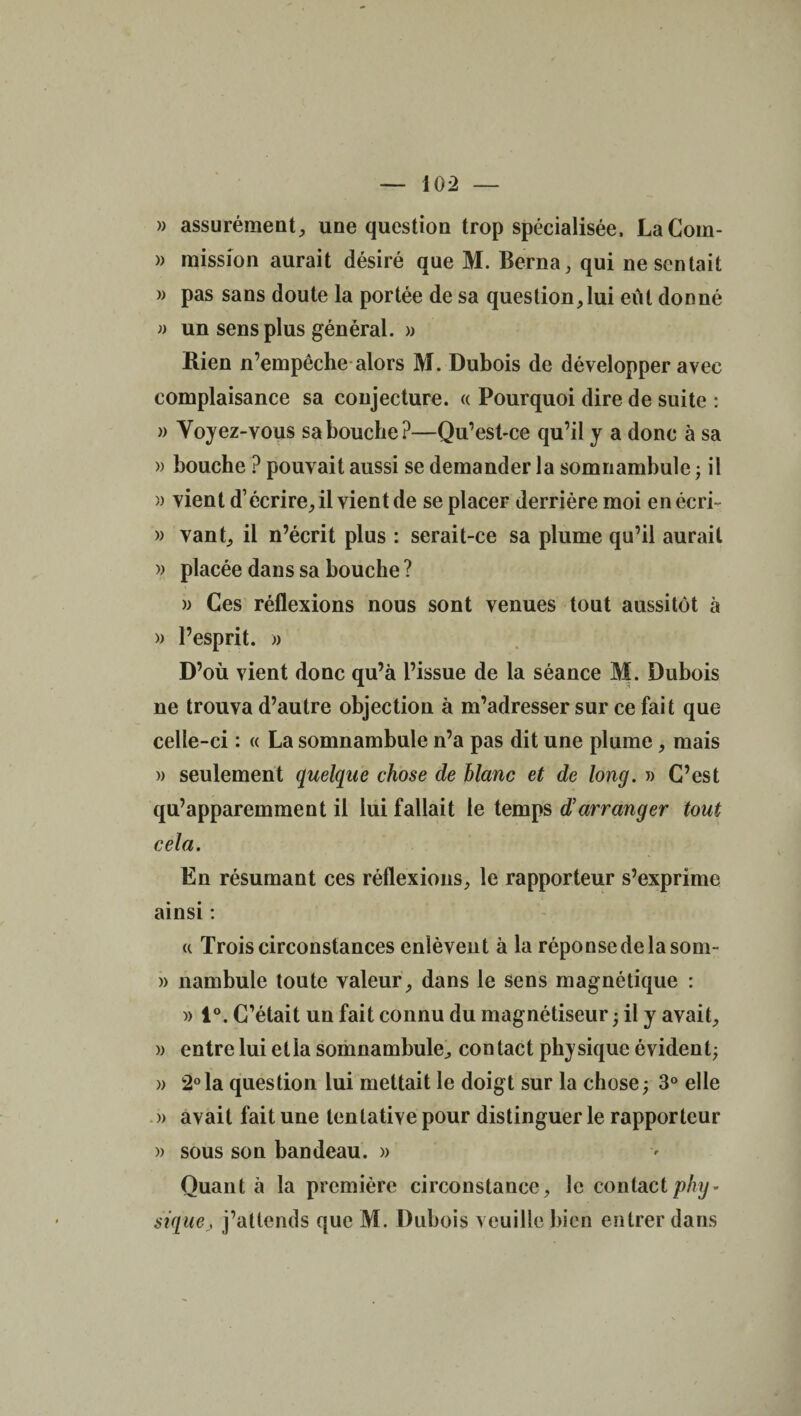 » assurément, une question trop spécialisée, LaCom- » mission aurait désiré que M. Berna, qui ne sentait » pas sans doute la portée de sa question,lui eut donné » un sens plus général. » Bien n’empêche alors M. Dubois de développer avec complaisance sa conjecture. « Pourquoi dire de suite : w Voyez-vous sa bouche?—Qu’est-ce qu’il y a donc à sa » bouche ? pouvait aussi se demander la somnambule ; il )> vient d’écrire, il vient de se placer derrière moi enécri- » vant, il n’écrit plus : serait-ce sa plume qu’il aurait » placée dans sa bouche ? » Ces réflexions nous sont venues tout aussitôt à » l’esprit. » D’où vient donc qu’à l’issue de la séance M. Dubois ne trouva d’autre objection à m’adresser sur ce fait que celle-ci : « La somnambule n’a pas dit une plume , mais » seulement quelque chose de hlanc et de long. » C’est qu’apparemment il lui fallait le temps d’arranger tout cela. En résumant ces réflexions, le rapporteur s’exprime ainsi : (c Trois circonstances enlèvent à la réponse delà som- » nambule toute valeur, dans le sens magnétique : » 1°. C’était un fait connu du magnétiseur ; il y avait, » entre lui et la somnambule, contact physique évident; » 2° la question lui mettait le doigt sur la chose ; 3° elle » avait fait une tentative pour distinguer le rapporteur » sous son bandeau. » Quanta la première circonstance, le contact/>/??/« signe , j’attends que M. Dubois veuille bien entrer dans