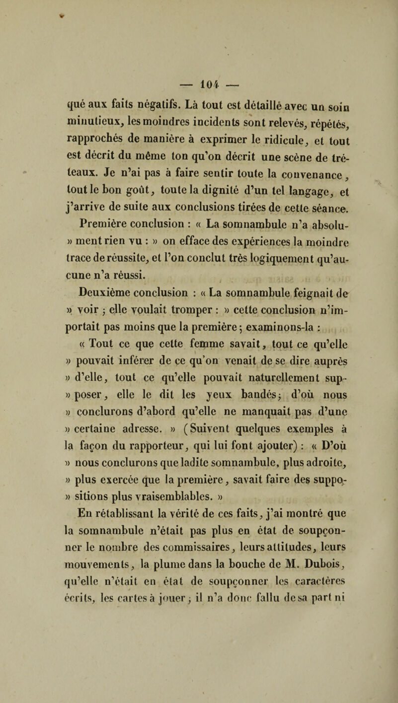 qué aux faits négatifs. Là tout est détaillé avec un soin minutieux, les moindres incidents sont relevés, répétés, rapprochés de manière à exprimer le ridicule, et tout est décrit du même ton qu’on décrit une scène de tré¬ teaux. Je n’ai pas à faire sentir toute la convenance, tout le bon goût, toute la dignité d’un tel langage, et j’arrive de suite aux conclusions tirées de cette séance. Première conclusion : « La somnambule n’a absolu- » ment rien vu : » on efface des expériences la moindre trace de réussite, et l’on conclut très logiquement qu’au¬ cune n’a réussi. * - , - • I . .  - 'j* wC J- v - - Deuxième conclusion : « La somnambule feignait de » voir ; elle voulait tromper : » cette conclusion n’im¬ portait pas moins que la première; examinons-la : « Tout ce que cette femme savait, tout ce qu’elle y pouvait inférer de ce qu’on venait de se dire auprès y d’elle, tout ce qu’elle pouvait naturellement sup- y poser, elle le dit les jeux bandés; d’où nous y conclurons d’abord qu’elle ne manquait pas d’une y certaine adresse. » (Suivent quelques exemples à la façon du rapporteur, qui lui font ajouter) : « D’où » nous conclurons que ladite somnambule, plus adroite, y plus exercée que la première, savait faire des suppq- » sitions plus vraisemblables. » En rétablissant la vérité de ces faits, j’ai montré que la somnambule n’était pas plus en état de soupçon¬ ner le nombre des commissaires, leurs altitudes, leurs mouvements, la plume dans la bouche de M. Dubois, qu’elle n’était en état de soupçonner les caractères j écrits, les cartes à jouer; il n’a donc fallu de sa part ni