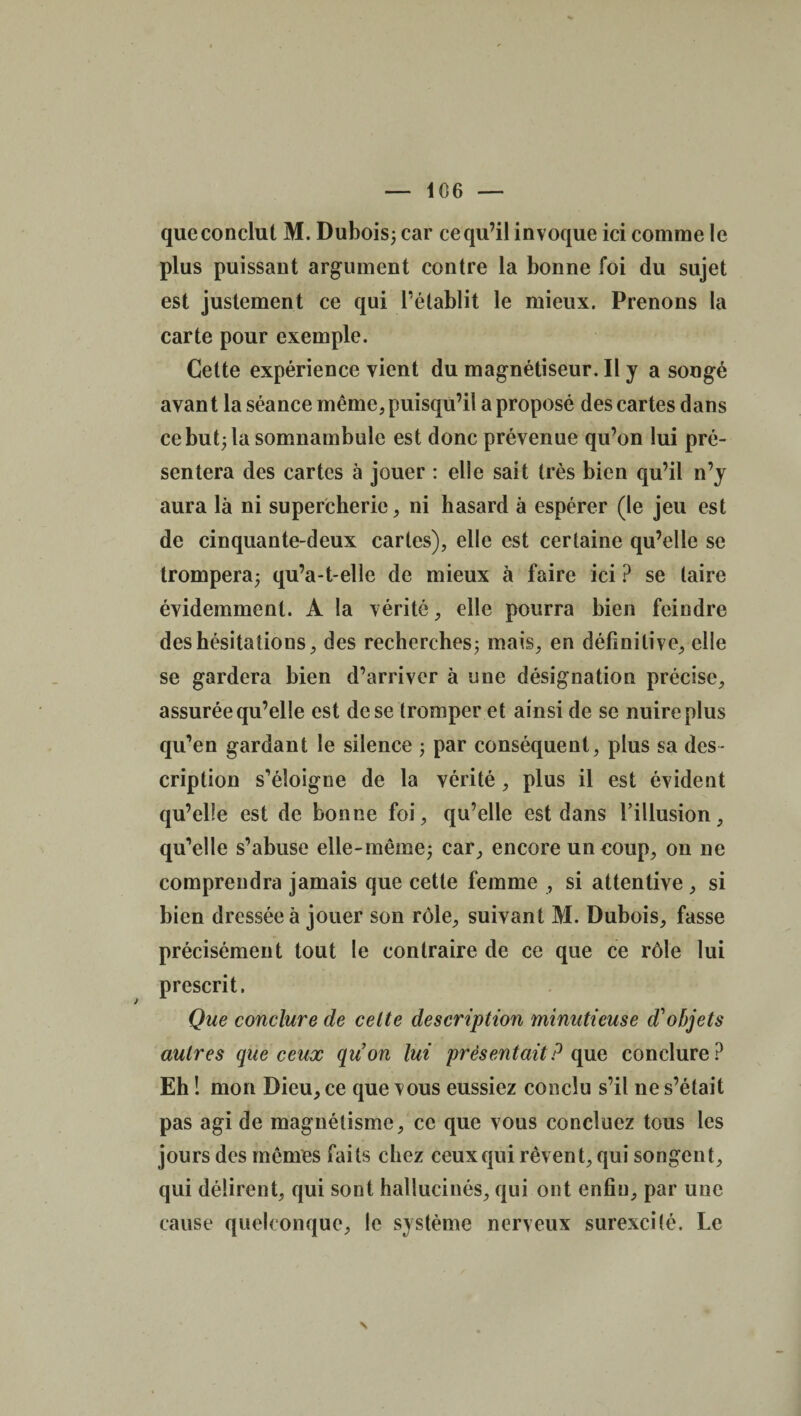 queconclut M. Dubois; car cequ’il invoque ici comme le plus puissant argument contre la bonne foi du sujet est justement ce qui rétablit le mieux. Prenons la carte pour exemple. Cette expérience vient du magnétiseur. Il y a songé avan t la séance même, puisqu’il a proposé des cartes dans ce but; la somnambule est donc prévenue qu’on lui pré¬ sentera des cartes à jouer : elle sait très bien qu’il n’y aura là ni supercherie, ni hasard à espérer (le jeu est de cinquante-deux caries), elle est certaine qu’elle se trompera; qu’a-t-elle de mieux à faire ici ? se laire évidemment. A la vérité, elle pourra bien feindre des hésitations, des recherches; mais, en définitive, elle se gardera bien d’arriver à une désignation précise, assurée qu’elle est de se tromper et ainsi de se nuire plus qu’en gardant le silence ; par conséquent, plus sa des¬ cription s’éloigne de la vérité, plus il est évident qu’elle est de bonne foi, qu’elle est dans l’illusion, qu’elle s’abuse elle-même; car, encore un coup, on ne comprendra jamais que cette femme , si attentive, si bien dressée à jouer son rôle, suivant M. Dubois, fasse précisément tout le contraire de ce que ce rôle lui prescrit. Que conclure de celte description minutieuse d'objets autres que ceux qu’on lui présentait? que conclure? Eh ! mon Dieu, ce que vous eussiez conclu s’il ne s’était pas agi de magnétisme, ce que vous concluez tous les jours des mêmes faits chez ceux qui rêvent, qui songent, qui délirent, qui sont hallucinés, qui ont enfin, par une cause quelconque, le système nerveux surexcité. Le N