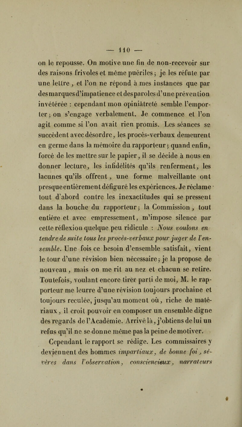 on le repousse. On motive une fin de non-recevoir sur des raisons frivoles et même puériles ; je les réfute par une lettre, et l’on ne répond à mes instances que par desmarquesd’impaticnce et desparolcs d’une prévention invétérée : cependant mon opiniâtreté semble l’empor¬ ter 5 on s’engage verbalement. Je commence et l’on agit comme si l’on avait rien promis. Les séances se succèdent avec désordre, les procès-v erbaux demeurent en germe dans la mémoire du rapporteur 5 quand enfin, forcé de les mettre sur le papier, il se décide à nous en donner lecture, les infidélités qu’ils renferment, les lacunes qu’ils offrent, une forme malveillante ont presque entièrement défiguré les expériences. Je réclame tout d’abord contre les inexactitudes qui se pressent dans la bouche du rapporteur ; la Commission, tout entière et avec empressement, m’impose silence par celte réflexion quelque peu ridicule : Nous voulons en tendre de suite tous les procès-verbaux pour juger de F en¬ semble. Une fois ce besoin d’ensemble satisfait, vient le tour d’une révision bien nécessaire ; je la propose de nouveau, mais on me rit au nez et chacun se retire. Toutefois, voulant encore tirer parti de moi, M. le rap¬ porteur me leurre d’une révision toujours prochaine et toujours reculée, jusqu’au moment où, riche de maté¬ riaux, il croit pouvoir en composer un ensemble digne des regards de l’Académie. Arrivé là, j’obtiens de lui un refus qu’il ne se donne même pas la peine démotiver. Cependant le rapport se rédige. Les commissaires y deviennent des hommes impartiaux, de bonne foi> sé¬ vères dans Vobservation, consciencieux, narrateurs *