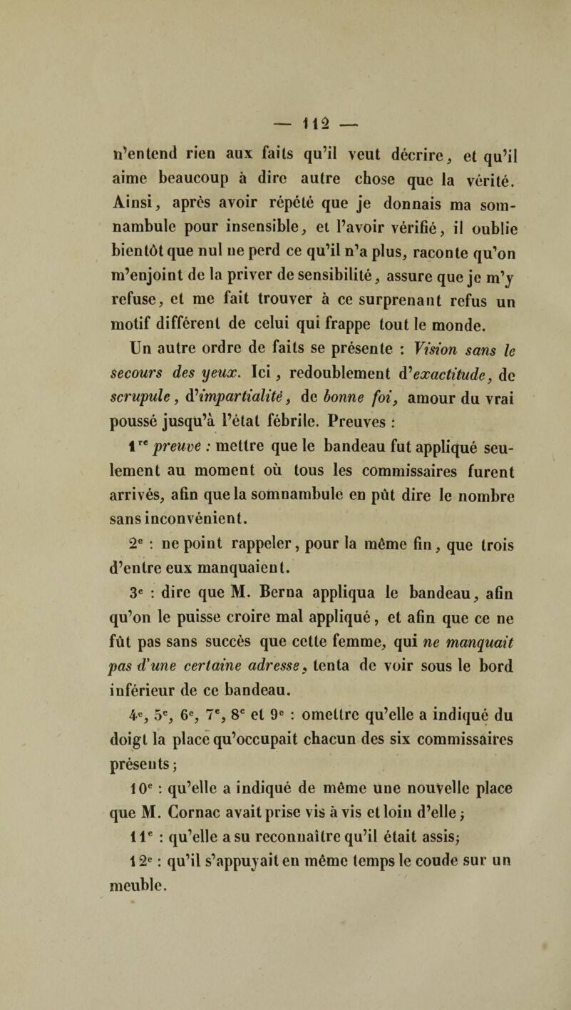 n’entend rien aux faits qu’il veut décrire, et qu’il aime beaucoup à dire autre chose que la vérité. Ainsi, après avoir répété que je donnais ma som¬ nambule pour insensible, et l’avoir vérifié, il oublie bientôt que nul ne perd ce qu’il n’a plus, raconte qu’on m’enjoint de la priver de sensibilité, assure que je m’y refuse, et me fait trouver à ce surprenant refus un motif différent de celui qui frappe tout le monde. Un autre ordre de faits se présente : Vision sans le secours des yeux. Ici, redoublement d’exactitude, de scrupule, d’impartialité, de bonne foi, amour du vrai poussé jusqu’à l’état fébrile. Preuves : lre preuve : mettre que le bandeau fut appliqué seu¬ lement au moment où tous les commissaires furent arrivés, afin que la somnambule en pût dire le nombre sans inconvénient. 2e : ne point rappeler, pour la même fin, que trois d’entre eux manquaient. 3e : dire que M. Berna appliqua le bandeau, afin qu’on le puisse croire mal appliqué, et afin que ce ne fût pas sans succès que cette femme, qui ne manquait pas d'une certaine adresse, tenta de voir sous le bord inférieur de ce bandeau. 4e, 5e, 6e, 7e, 8e et 9e : omettre qu’elle a indiqué du doigt la place qu’occupait chacun des six commissaires présents ; 10e : qu’elle a indiqué de même une nouvelle place que M. Cornac avait prise vis à vis et loin d’elle ; 11e : qu’elle a su reconnaître qu’il était assis; 12e : qu’il s’appuyait en même temps le coude sur un meuble.