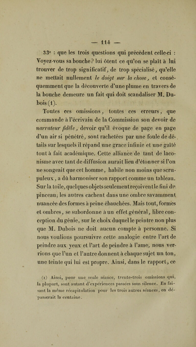 33e : que les trois questions qui précèdent celle-ci : Voyez-vous sa bouche? lui ôtent ce qu’on se plaît à lui trouver de trop significatif, de trop spécialisé, qu’elle ne mettait nullement le doigt sur la chose, et consé¬ quemment que la découverte d'une plume en travers de la bouche demeure un fait qui doit scandaliser M. Du¬ bois (1). Toutes ces omissions, toutes ces erreurs, que commande à l’écrivain de la Commission son devoir de narrateur fidèle , devoir qu’il évoque de page en page d’un air si pénétré, sont rachetées par une foule de dé¬ tails sur lesquels il répand une grâce infinie et une gaîté tout à fait académique. Cette alliance de tant de laco¬ nisme avec tant de diffusion aurait lieu d’étonner si l’on ne songeait que cet homme, habile non moins que scru¬ puleux , a dû harmoniser son rapport comme un tableau. Sur la toile, quelques objets seulementreçoiventle fini du pinceau; les autres cachent dans une ombre savamment nuancée des formes à peine ébauchées. Mais tout, formes / et ombres, se subordonne à un effet général, libre con¬ ception du génie, sur le choix duquel le peintre non plus que M. Dubois ne doit aucun compte à personne. Si nous voulions poursuivre cette analogie entre l’art de peindre aux yeux et l’art de peindre à l’ame, nous ver¬ rions que l’un et l’autre donnent à chaque sujet un ton, une teinte qui lui est propre. Ainsi, dans le rapport, ce (i) Ainsi, pour une seule séance, trente-trois omissions qui, la plupart, sont autant d’expériences passées sous silence. En fai¬ sant la même récapitulation pour les trois autres séances, on dé¬ passerait la centaine.