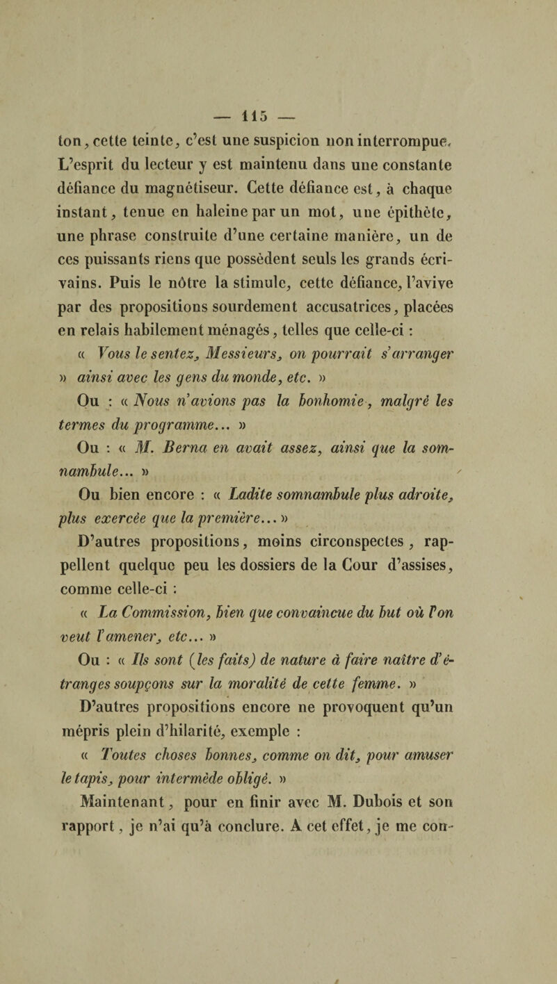 ton, cette teinte, c’est une suspicion non interrompue. L’esprit du lecteur y est maintenu dans une constante défiance du magnétiseur. Cette défiance est, à chaque instant, tenue en haleine par un mot, une épithète, une phrase construite d’une certaine manière, un de ces puissants riens que possèdent seuls les grands écri¬ vains. Puis le nôtre la stimule, cette défiance, l’avive par des propositions sourdement accusatrices, placées en relais habilement ménagés, telles que celle-ci : « Vous le sentez, Messieurs, on pourrait s’arranger » ainsi avec les gens du monde, etc. » Ou : « Nous n avions pas la bonhomie, malgré les termes du programme... » Ou : « M. Berna en avait assez, ainsi que la som¬ nambule... » Ou bien encore : « Ladite somnambule plus adroite, plus exercée que la première... » D’autres propositions, moins circonspectes , rap¬ pellent quelque peu les dossiers de la Cour d’assises, comme celle-ci : « La Commission, bien que convaincue du but où Von veut ïamener, etc... » Ou : (( Ils sont (Jes faits) de nature à faire naître d’é¬ tranges soupçons sur la moralité de cette femme. » D’autres propositions encore ne provoquent qu’un mépris plein d’hilarité, exemple : « Toutes choses bonnes, comme on dit, pour amuser le tapis, pour intermède obligé. » Maintenant, pour en finir avec M. Dubois et son rapport, je n’ai qu’à conclure. A cet effet, je me cou-