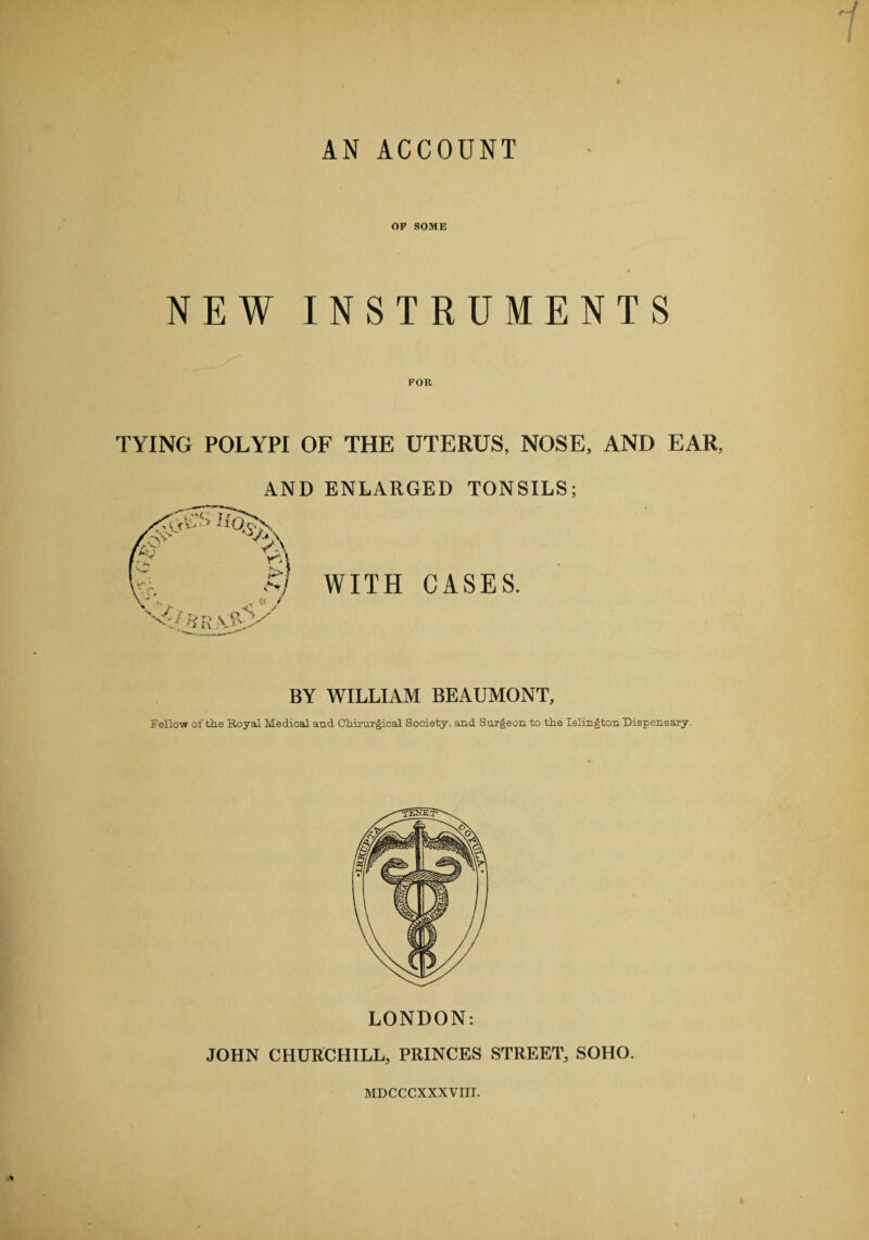 AN ACCOUNT OF SOME NEW INSTRUMENTS TYING POLYPI OF THE UTERUS, NOSE, AND EAR, AND ENLARGED TONSILS; WITH CASES. BY WILLIAM BEAUMONT, Fellow of the Royal Medical and Chirurgical Society, and Surgeon to the Islington Dispensary. LONDON: JOHN CHURCHILL, PRINCES STREET, SOHO. MDCCCXXXVIII.