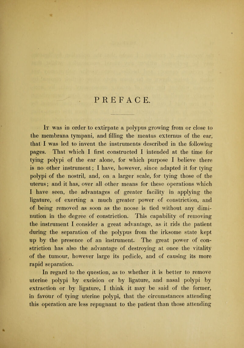 PREFACE. It was in order to extirpate a polypus growing from or close to the membrana tympani, and filling the meatus externus of the ear, that I was led to invent the instruments described in the following- pages. That which I first constructed I intended at the time for tying polypi of the ear alone, for which purpose I believe there is no other instrument; I have, however, since adapted it for tying polypi of the nostril, and, on a larger scale, for tying those of the uterus; and it has, over all other means for these operations which I have seen, the advantages of greater facility in applying the ligature, of exerting a much greater power of constriction, and of being removed as soon as the noose is tied without any dimi¬ nution in the degree of constriction. This capability of removing the instrument I consider a great advantage, as it rids the patient during the separation of the polypus from the irksome state kept up by the presence of an instrument. The great power of con¬ striction has also the advantage of destroying at once the vitality of the tumour, however large its pedicle, and of causing its more rapid separation. In regard to the question, as to whether it is better to remove uterine polypi by excision or by ligature, and nasal polypi by extraction or by ligature, I think it may be said of the former, in favour of tying uterine polypi, that the circumstances attending this operation are less repugnant to the patient than those attending