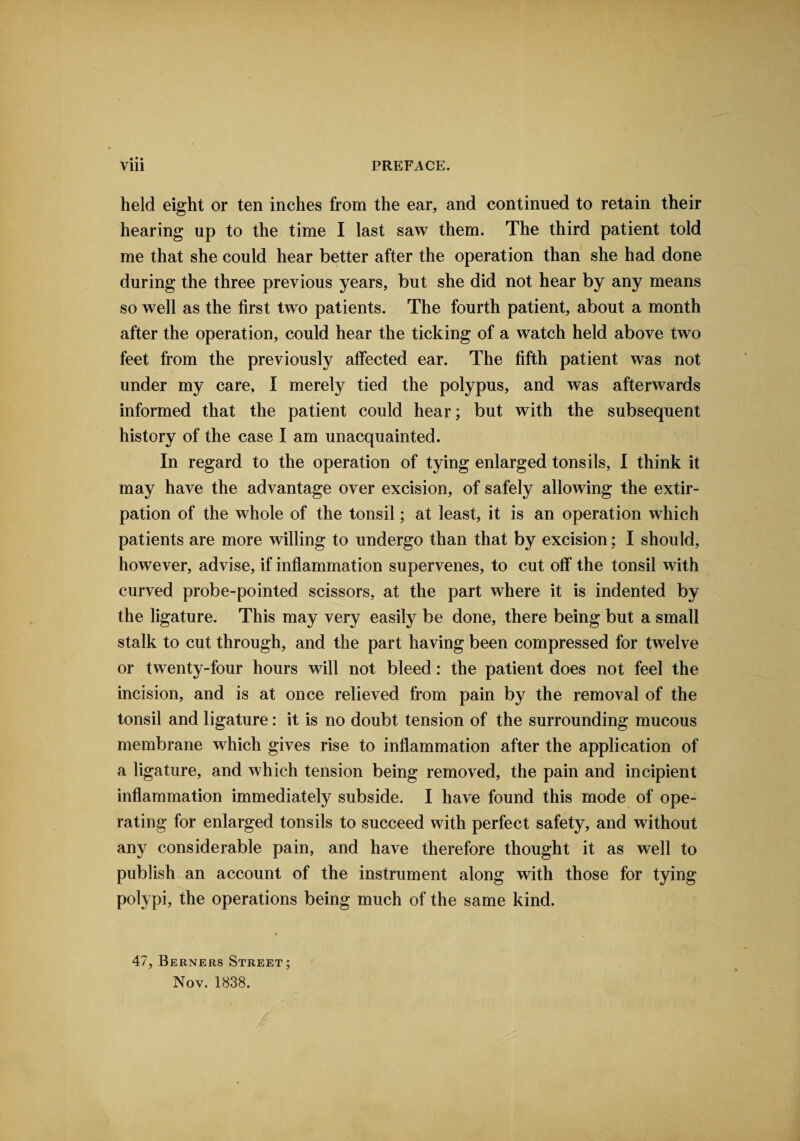 • • • held eight or ten inches from the ear, and continued to retain their hearing up to the time I last saw them. The third patient told me that she could hear better after the operation than she had done during the three previous years, but she did not hear by any means so well as the first two patients. The fourth patient, about a month after the operation, could hear the ticking of a watch held above two feet from the previously affected ear. The fifth patient was not under my care, I merely tied the polypus, and was afterwards informed that the patient could hear; but with the subsequent history of the case I am unacquainted. In regard to the operation of tying enlarged tonsils, I think it may have the advantage over excision, of safely allowing the extir¬ pation of the whole of the tonsil; at least, it is an operation which patients are more willing to undergo than that by excision; I should, however, advise, if inflammation supervenes, to cut off the tonsil with curved probe-pointed scissors, at the part where it is indented by the ligature. This may very easily be done, there being but a small stalk to cut through, and the part having been compressed for twelve or twenty-four hours will not bleed: the patient does not feel the incision, and is at once relieved from pain by the removal of the tonsil and ligature: it is no doubt tension of the surrounding mucous membrane which gives rise to inflammation after the application of a ligature, and which tension being removed, the pain and incipient inflammation immediately subside. I have found this mode of ope¬ rating for enlarged tonsils to succeed with perfect safety, and without any considerable pain, and have therefore thought it as well to publish an account of the instrument along with those for tying polypi, the operations being much of the same kind. 47, Berners Street; Nov. 1838.