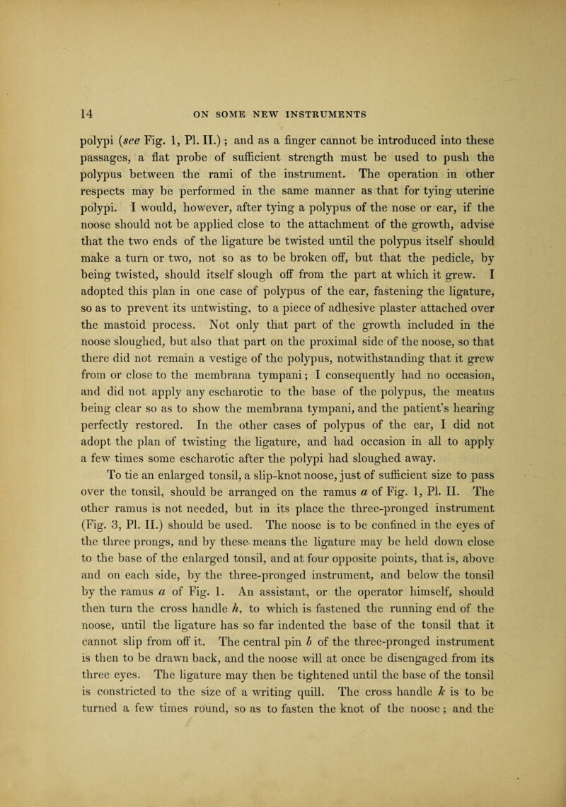 polypi (see Fig. 1, Pl. II.); and as a finger cannot be introduced into these passages, a flat probe of sufficient strength must be used to push the polypus between the rami of the instrument. The operation in other respects may be performed in the same manner as that for tying uterine polypi. I would, however, after tying a polypus of the nose or ear, if the noose should not be applied close to the attachment of the growth, advise that the two ends of the ligature be twisted until the polypus itself should make a turn or two, not so as to be broken off, but that the pedicle, by being twisted, should itself slough off from the part at which it grew. I adopted this plan in one case of polypus of the ear, fastening the ligature, so as to prevent its untwisting, to a piece of adhesive plaster attached over the mastoid process. Not only that part of the growth included in the noose sloughed, but also that part on the proximal side of the noose, so that there did not remain a vestige of the polypus, notwithstanding that it grew from or close to the membrana tympani; I consequently had no occasion, and did not apply any escharotic to the base of the polypus, the meatus being clear so as to show the membrana tympani, and the patient’s hearing perfectly restored. In the other cases of polypus of the ear, I did not adopt the plan of twisting the ligature, and had occasion in all to apply a few times some escharotic after the polypi had sloughed away. To tie an enlarged tonsil, a slip-knot noose, just of sufficient size to pass over the tonsil, should be arranged on the ramus a of Fig. 1, PI. II. The other ramus is not needed, but in its place the three-pronged instrument (Fig. 3, PI. II.) should be used. The noose is to be confined in the eyes of the three prongs, and by these means the ligature may be held down close to the base of the enlarged tonsil, and at four opposite points, that is, above and on each side, by the three-pronged instrument, and below the tonsil by the ramus a of Fig. 1. An assistant, or the operator himself, should then turn the cross handle h, to which is fastened the running end of the noose, until the ligature has so far indented the base of the tonsil that it cannot slip from off it. The central pin b of the three-pronged instrument is then to be drawn back, and the noose will at once be disengaged from its three eyes. The ligature may then be tightened until the base of the tonsil is constricted to the size of a writing quill. The cross handle h is to be turned a few times round, so as to fasten the knot of the noose; and the