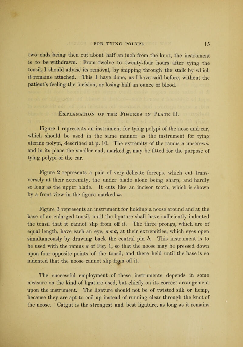 two ends being then cut about half an inch from the knot, the instrument is to be withdrawn. From twelve to twenty-four hours after tying the tonsil, I should advise its removal, by snipping through the stalk by wdiich it remains attached. This I have done, as I have said before, without the patient’s feeling the incision, or losing half an ounce of blood. Explanation of the Figures in Plate II. Figure 1 represents an instrument for tying polypi of the nose and ear, which should be used in the same manner as the instrument for tying uterine polypi, described at p. 10. The extremity of the ramus a unscrews, and in its place the smaller end, marked g, may be fitted for the purpose of tying polypi of the ear. Figure 2 represents a pair of very delicate forceps, which cut trans¬ versely at their extremity, the under blade alone being sharp, and hardly so long as the upper blade. It cuts like an incisor tooth, which is shown by a front view in the figure marked m. Figure 3 represents an instrument for holding a noose around and at the base of an enlarged tonsil, until the ligature shall have sufficiently indented the tonsil that it cannot slip from off it. The three prongs, which are of equal length, have each an eye, a a a, at their extremities, which eyes open simultaneously by drawing back the central pin b. This instrument is to be used with the ramus a of Fig. 1, so that the noose may be pressed down upon four opposite points of the tonsil, and there held until the base is so indented that the noose cannot slip frcpn off it. The successful employment of these instruments depends in some measure on the kind of ligature used, but chiefly on its correct arrangement upon the instrument. The ligature should not be of twisted silk or hemp, because they are apt to coil up instead of running clear through the knot of the noose. Catgut is the strongest and best ligature, as long as it remains