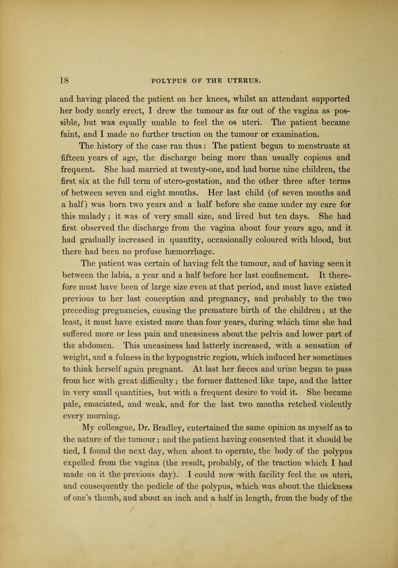 and having placed the patient on her knees, whilst an attendant supported her body nearly erect, I drew the tumour as far out of the vagina as pos¬ sible, but was equally unable to feel the os uteri. The patient became faint, and I made no further traction on the tumour or examination. The history of the case ran thus : The patient began to menstruate at fifteen years of age, the discharge being more than usually copious and frequent. She had married at twenty-one, and had borne nine children, the first six at the full term of utero-gestation, and the other three after terms of between seven and eight months. Her last child (of seven months and a half) was born two years and a half before she came under my care for this malady; it was of very small size, and lived but ten days. She had first observed the discharge from the vagina about four years ago, and it had gradually increased in quantity, occasionally coloured with blood, but there had been no profuse hsemorrhage. The patient was certain of having felt the tumour, and of having seen it between the labia, a year and a half before her last confinement. It there¬ fore must have been of large size even at that period, and must have existed previous to her last conception and pregnancy, and probably to the two preceding pregnancies, causing the premature birth of the children; at the least, it must have existed more than four years, during which time she had suffered more or less pain and uneasiness about the pelvis and lower part of the abdomen. This uneasiness had latterly increased, with a sensation of weight, and a fulness in the hypogastric region, which induced her sometimes to think herself again pregnant. At last her faeces and urine began to pass from her with great difficulty; the former flattened like tape, and the latter in very small quantities, but with a frequent desire to void it. She became pale, emaciated, and weak, and for the last two months retched violently every morning. My colleague. Dr. Bradley, entertained the same opinion as myself as to the nature of the tumour; and the patient having consented that it should be tied, I found the next day, when about to operate, the body of the polypus expelled from the vagina (the result, probably, of the traction which I had made on it the previous day). I could now with facility feel the os uteri, and consequently the pedicle of the polypus, which was about the thickness of one’s thumb, and about an inch and a half in length, from the body of the