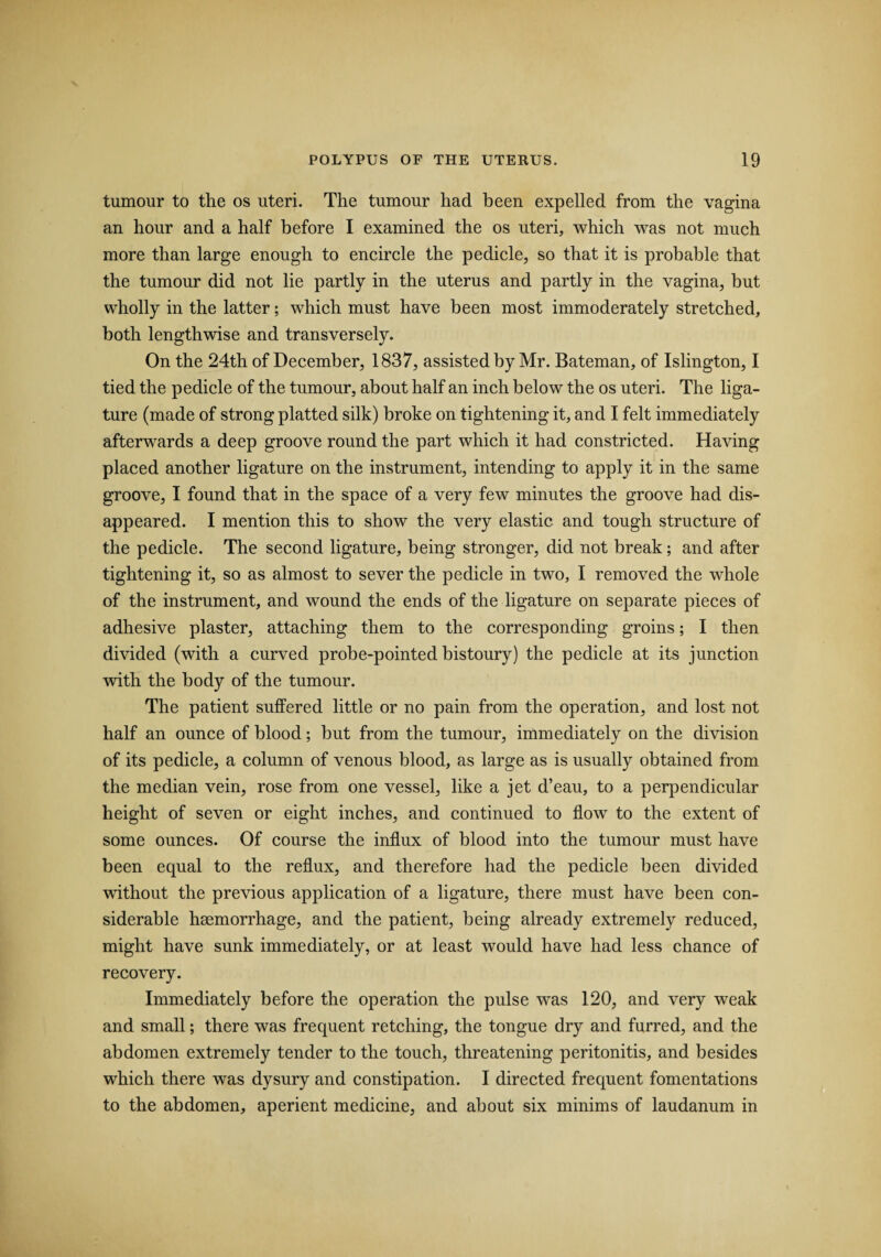 tumour to the os uteri. The tumour had been expelled from the vagina an hour and a half before I examined the os uteri, which was not much more than large enough to encircle the pedicle, so that it is probable that the tumour did not lie partly in the uterus and partly in the vagina, but wholly in the latter; which must have been most immoderately stretched, both lengthwise and transversely. On the 24th of December, 1837, assisted by Mr. Bateman, of Islington, I tied the pedicle of the tumour, about half an inch below the os uteri. The liga¬ ture (made of strong platted silk) broke on tightening it, and I felt immediately afterwards a deep groove round the part which it had constricted. Having placed another ligature on the instrument, intending to apply it in the same groove, I found that in the space of a very few minutes the groove had dis¬ appeared. I mention this to show the very elastic and tough structure of the pedicle. The second ligature, being stronger, did not break; and after tightening it, so as almost to sever the pedicle in two, I removed the whole of the instrument, and wound the ends of the ligature on separate pieces of adhesive plaster, attaching them to the corresponding groins; I then divided (with a curved probe-pointed bistoury) the pedicle at its junction with the body of the tumour. The patient suffered little or no pain from the operation, and lost not half an ounce of blood; but from the tumour, immediately on the division of its pedicle, a column of venous blood, as large as is usually obtained from the median vein, rose from one vessel, like a jet d’eau, to a perpendicular height of seven or eight inches, and continued to flow to the extent of some ounces. Of course the influx of blood into the tumour must have been equal to the reflux, and therefore had the pedicle been divided without the previous application of a ligature, there must have been con¬ siderable haemorrhage, and the patient, being already extremely reduced, might have sunk immediately, or at least would have had less chance of recovery. Immediately before the operation the pulse was 120, and very weak and small; there was frequent retching, the tongue dry and furred, and the abdomen extremely tender to the touch, threatening peritonitis, and besides which there was dysury and constipation. I directed frequent fomentations to the abdomen, aperient medicine, and about six minims of laudanum in