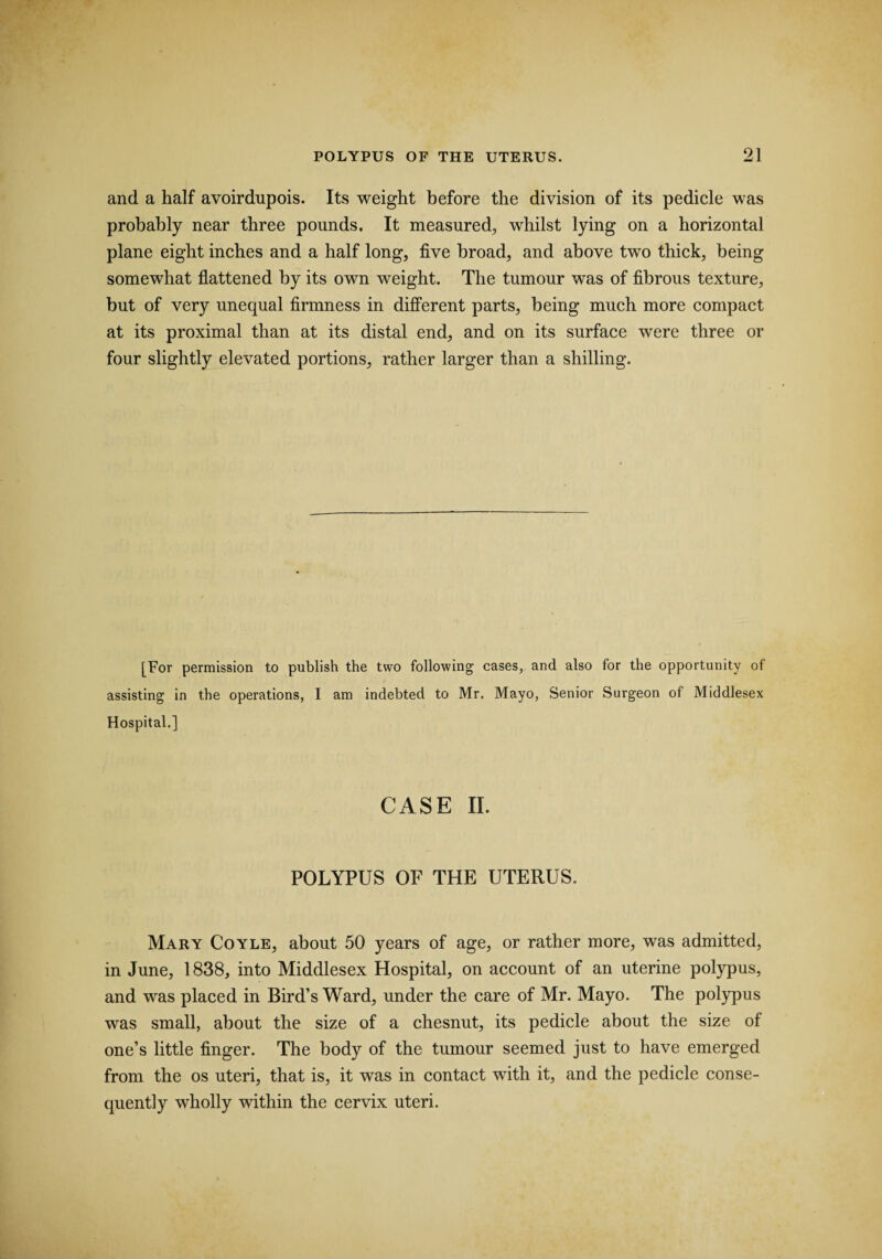 and a half avoirdupois. Its weight before the division of its pedicle was probably near three pounds. It measured, whilst lying on a horizontal plane eight inches and a half long, five broad, and above two thick, being somewhat flattened by its own weight. The tumour was of fibrous texture, but of very unequal firmness in different parts, being much more compact at its proximal than at its distal end, and on its surface were three or four slightly elevated portions, rather larger than a shilling. [For permission to publish the two following cases, and also for the opportunity of assisting in the operations, I am indebted to Mr. Mayo, Senior Surgeon of Middlesex Hospital.] CASE II. POLYPUS OF THE UTERUS. Mary Coyle, about 50 years of age, or rather more, was admitted, in June, 1838, into Middlesex Hospital, on account of an uterine polypus, and was placed in Bird’s Ward, under the care of Mr. Mayo. The polypus was small, about the size of a chesnut, its pedicle about the size of one’s little finger. The body of the tumour seemed just to have emerged from the os uteri, that is, it was in contact with it, and the pedicle conse¬ quently wholly within the cervix uteri.