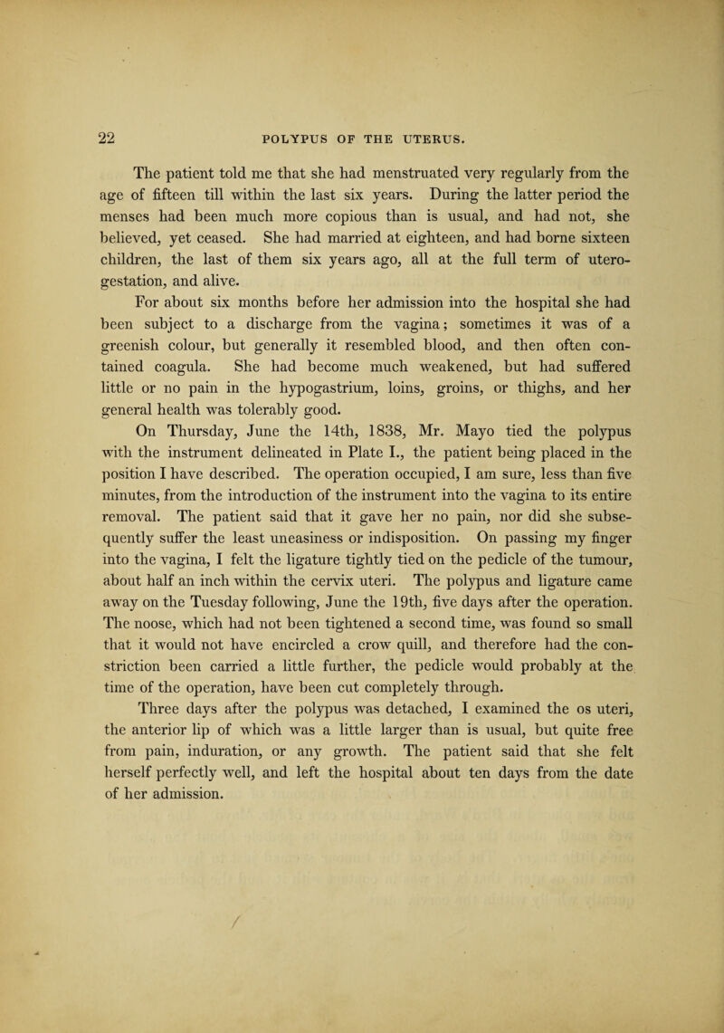 The patient told me that she had menstruated very regularly from the age of fifteen till within the last six years. During the latter period the menses had been much more copious than is usual, and had not, she believed, yet ceased. She had married at eighteen, and had borne sixteen children, the last of them six years ago, all at the full term of utero- gestation, and alive. For about six months before her admission into the hospital she had been subject to a discharge from the vagina; sometimes it was of a greenish colour, but generally it resembled blood, and then often con¬ tained coagula. She had become much weakened, but had suffered little or no pain in the hypogastrium, loins, groins, or thighs, and her general health was tolerably good. On Thursday, June the 14th, 1838, Mr. Mayo tied the polypus with the instrument delineated in Plate I., the patient being placed in the position I have described. The operation occupied, I am sure, less than five minutes, from the introduction of the instrument into the vagina to its entire removal. The patient said that it gave her no pain, nor did she subse¬ quently suffer the least uneasiness or indisposition. On passing my finger into the vagina, I felt the ligature tightly tied on the pedicle of the tumour, about half an inch within the cervix uteri. The polypus and ligature came away on the Tuesday following, June the 19th, five days after the operation. The noose, which had not been tightened a second time, was found so small that it would not have encircled a crow quill, and therefore had the con¬ striction been carried a little further, the pedicle would probably at the time of the operation, have been cut completely through. Three days after the polypus was detached, I examined the os uteri, the anterior lip of which was a little larger than is usual, but quite free from pain, induration, or any growth. The patient said that she felt herself perfectly well, and left the hospital about ten days from the date of her admission.
