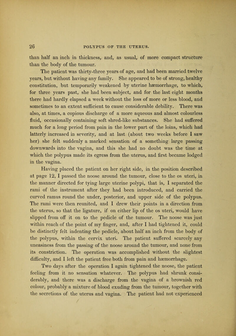 than half an inch in thickness, and, as usual, of more compact structure than the body of the tumour. The patient was thirty-three years of age, and had been married twelve years, but without having any family. She appeared to be of strong, healthy constitution, but temporarily weakened by uterine haemorrhage, to which, for three years past, she had been subject, and for the last eight months there had hardly elapsed a week without the loss of more or less blood, and sometimes to an extent sufficient to cause considerable debility. There was also, at times, a copious discharge of a more aqueous and almost colourless fluid, occasionally containing soft shred-like substances. She had suffered much for a long period from pain in the lower part of the loins, which had latterly increased in severity, and at last (about two weeks before I saw her) she felt suddenly a marked sensation of a something large passing downwards into the vagina, and this she had no doubt was the time at which the polypus made its egress from the uterus, and first became lodged in the vagina. Having placed the patient on her right side, in the position described at page 12, I passed the noose around the tumour, close to the os uteri, in the manner directed for tying large uterine polypi, that is, I separated the rami of the instrument after they had been introduced, and carried the curved ramus round the under, posterior, and upper side of the polypus. The rami were then reunited, and I drew their points in a direction from the uterus, so that the ligature, if on either lip of the os uteri, would have slipped from off it on to the pedicle of the tumour. The noose was just within reach of the point of my finger, and, after I had tightened it, could be distinctly felt indenting the pedicle, about half an inch from the body of the polypus, within the cervix uteri. The patient suffered scarcely any uneasiness from the passing of the noose around the tumour, and none from its constriction. The operation was accomplished without the slightest difficulty, and I left the patient free both from pain and haemorrhage. Two days after the operation I again tightened the noose, the patient feeling from it no sensation whatever. The polypus had shrunk consi¬ derably, and there was a discharge from the vagina of a brownish red colour, probably a mixture of blood exuding from the tumour, together with the secretions of the uterus and vagina. The patient had not experienced