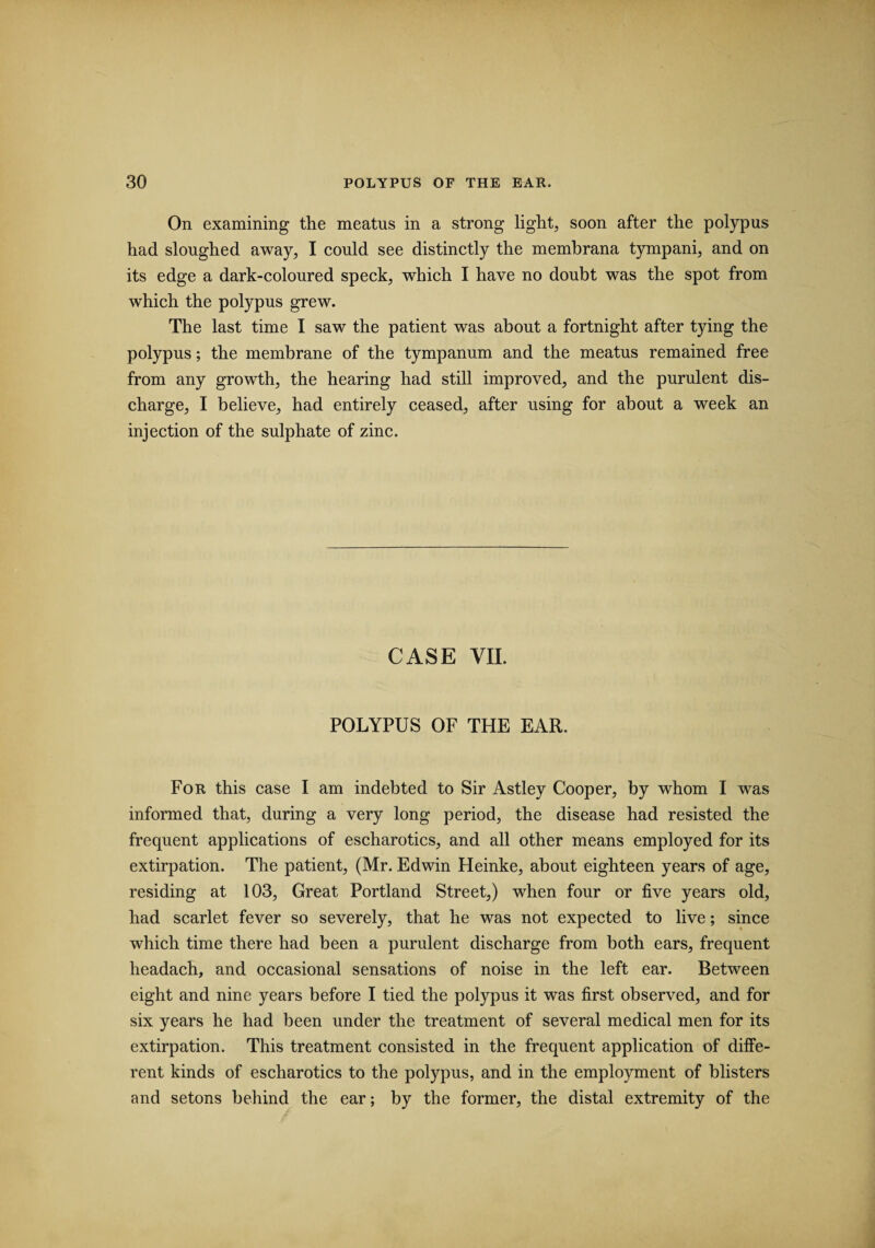 On examining the meatus in a strong light, soon after the polypus had sloughed away, I could see distinctly the membrana tympani, and on its edge a dark-coloured speck, which I have no doubt was the spot from which the polypus grew. The last time I saw the patient was about a fortnight after tying the polypus; the membrane of the tympanum and the meatus remained free from any growth, the hearing had still improved, and the purulent dis¬ charge, I believe, had entirely ceased, after using for about a week an injection of the sulphate of zinc. CASE VII. POLYPUS OF THE EAR. For this case I am indebted to Sir Astley Cooper, by whom I was informed that, during a very long period, the disease had resisted the frequent applications of escharotics, and all other means employed for its extirpation. The patient, (Mr. Edwin Heinke, about eighteen years of age, residing at 103, Great Portland Street,) when four or five years old, had scarlet fever so severely, that he was not expected to live; since which time there had been a purulent discharge from both ears, frequent headach, and occasional sensations of noise in the left ear. Between eight and nine years before I tied the polypus it was first observed, and for six years he had been under the treatment of several medical men for its extirpation. This treatment consisted in the frequent application of diffe¬ rent kinds of escharotics to the polypus, and in the employment of blisters and setons behind the ear; by the former, the distal extremity of the